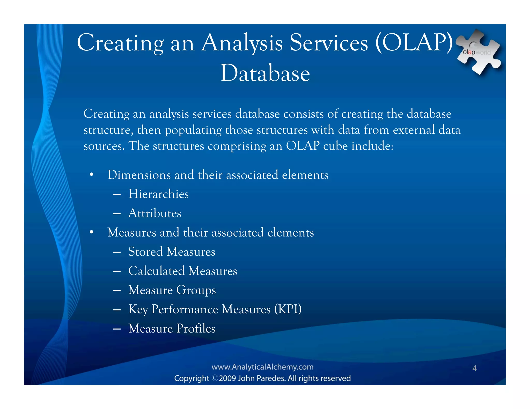 Creating an Analysis Services (OLAP)
             Database
Creating an analysis services database consists of creating the database
structure, then populating those structures with data from external data
sources. The structures comprising an OLAP cube include:

 •   Dimensions and their associated elements
      – Hierarchies
      – Attributes
 •   Measures and their associated elements
      – Stored Measures
      – Calculated Measures
      – Measure Groups
      – Key Performance Measures (KPI)
      – Measure Profiles

                                                                           4
 