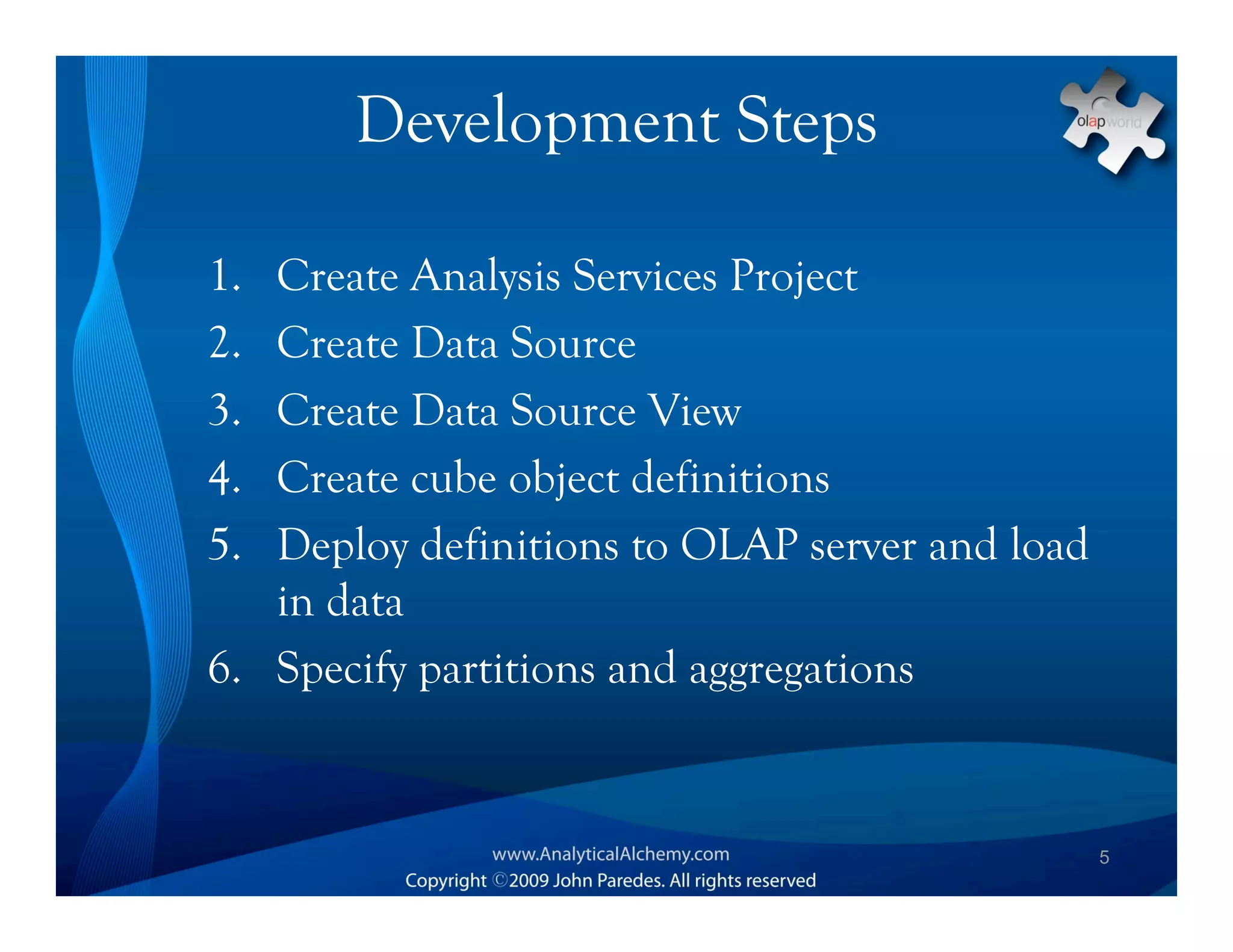 Development Steps

1. Create Analysis Services Project
2. Create Data Source
3. Create Data Source View
4. Create cube object definitions
5. Deploy definitions to OLAP server and load
   in data
6. Specify partitions and aggregations


                                                5
 