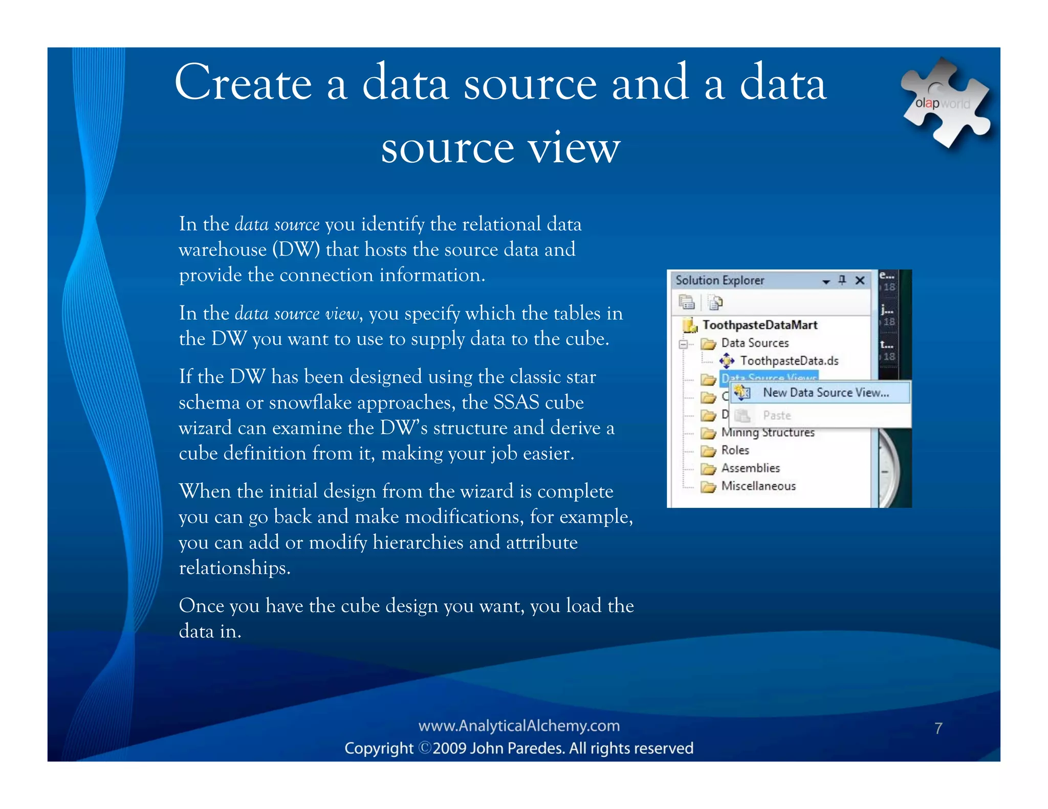 Create a data source and a data
          source view
In the data source you identify the relational data
warehouse (DW) that hosts the source data and
provide the connection information.
In the data source view, you specify which the tables in
the DW you want to use to supply data to the cube.
If the DW has been designed using the classic star
schema or snowflake approaches, the SSAS cube
wizard can examine the DW’s structure and derive a
cube definition from it, making your job easier.
When the initial design from the wizard is complete
you can go back and make modifications, for example,
you can add or modify hierarchies and attribute
relationships.
Once you have the cube design you want, you load the
data in.



                                                           7
 