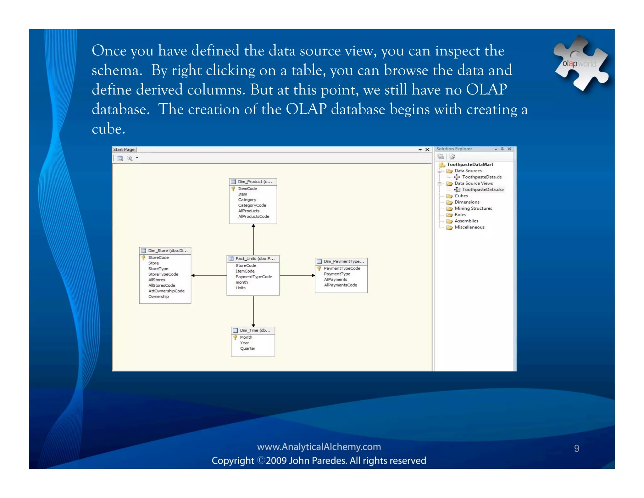 Once you have defined the data source view, you can inspect the
schema. By right clicking on a table, you can browse the data and
define derived columns. But at this point, we still have no OLAP
database. The creation of the OLAP database begins with creating a
cube.




                                                                     9
 
