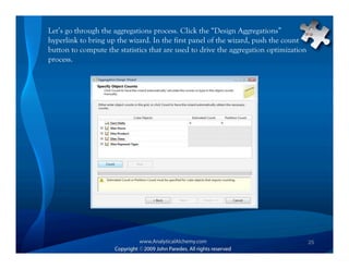 Let’s go through the aggregations process. Click the “Design Aggregations”
hyperlink to bring up the wizard. In the first panel of the wizard, push the count
button to compute the statistics that are used to drive the aggregation optimization
process.




                                                                                       25
 