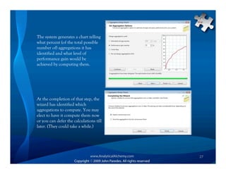 The system generates a chart telling
what percent (of the total possible
number of) aggregations it has
identified and what level of
performance gain would be
achieved by computing them.




At the completion of that step, the
wizard has identified which
aggregations to compute. You may
elect to have it compute them now
or you can defer the calculations till
later. (They could take a while.)




                                         27
 
