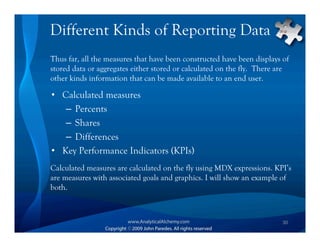 Different Kinds of Reporting Data
Thus far, all the measures that have been constructed have been displays of
stored data or aggregates either stored or calculated on the fly. There are
other kinds information that can be made available to an end user.

• Calculated measures
   – Percents
   – Shares
   – Differences
• Key Performance Indicators (KPIs)
Calculated measures are calculated on the fly using MDX expressions. KPI’s
are measures with associated goals and graphics. I will show an example of
both.



                                                                         30
 