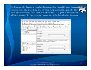 In this example, I create a calculated measure that gives difference between
the data value at a given time and its value the previous time period. The
calculation is defined from the Calculations tab. It is given a name and an
MDX expression. In this example I make use of the PrevMember function.




                                                                               31
 