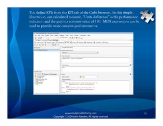 You define KPIs from the KPI tab of the Cube browser. In this simple
illustration, our calculated measure, “Units difference” is the performance
indicator, and the goal is a constant value of 180. MDX expressions can be
used to provide more complex goal statements.




                                                                              35
 