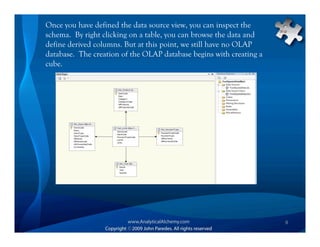 Once you have defined the data source view, you can inspect the
schema. By right clicking on a table, you can browse the data and
define derived columns. But at this point, we still have no OLAP
database. The creation of the OLAP database begins with creating a
cube.




                                                                     9
 