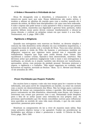 Ellen White


    A Ordem é Necessária à Felicidade do Lar

   Deus Se desagrada com a desordem, o relaxamento e a falta de
esmero em quem quer que seja. Essas deficiências são males sérios, e
tendem a alienar as afeições do marido para com a mulher quando ele é
amante da ordem, de filhos bem disciplinados e de uma casa bem ordenada.
A mãe e esposa não pode tornar a casa aprazível e feliz a menos que possua
o amor da ordem, mantenha sua dignidade e governe bem; portanto, todos
quantos falham nesse ponto devem começar imediatamente a educar-se
nessa direção, e cultivar as próprias coisas em que maior é a sua falta.
Testimonies, vol. 2, págs. 298 e 299.

    Vigilância e Diligência

   Quando nos entregamos sem reservas ao Senhor, os deveres simples e
comuns da vida doméstica serão olhados em sua verdadeira importância, e
cumpri-los-emos de acordo com a vontade de Deus. Toca-nos estar atentos,
vigiando quanto à vinda do Filho do homem; e precisamos também ser
diligentes; requer-se que vigiemos tanto quanto nos é requerido que
trabalhemos. Importa que haja uma união dessas duas coisas. Isto
equilibrará o caráter cristão, fazendo-o bem desenvolvido, simétrico. Não
devemos achar que podemos negligenciar tudo o mais e nos entregarmos à
meditação, ao estudo ou à oração; também não devemos ser tumultuosos,
apressados, ativos, com prejuízo da piedade pessoal. Devemos misturar a
espera, a vigilância e o trabalho. "Não sejais vagarosos no cuidado; sede
fervorosos no espírito, servindo ao Senhor." Rom. 12:11. Review and Herald,
15 de setembro de 1891.



    Prover Facilidades que Poupem Trabalho

   Em muitos lares a esposa e mãe não tem tempo para ler e manter-se bem
informada, nem para servir de companheira ao marido, ou estar em contato
com a mente em desenvolvimento dos filhos. Não há tempo para o precioso
Salvador Se tornar um companheiro íntimo e querido. Ela imerge pouco a
pouco unicamente na lida doméstica, absorvendo suas forças, seu tempo e
interesses nas coisas que perecem com o uso. Demasiado tarde desperta
para o fato de se achar quase uma estranha em sua própria casa. As
preciosas oportunidades que lhe foram concedidas outrora para influenciar
seus queridos no sentido de uma vida mais elevada, e que ela não soube
aproveitar, passaram para sempre.

   Resolvam os componentes do lar a viver de maneira mais sábia. Seja
vosso primeiro objetivo tornar o lar aprazível. Cuidai em providenciar as
facilidades que aliviam o labor e promovem a saúde. A Ciência do Bom
Viver, págs. 368 e 369.



                                                                        10
 