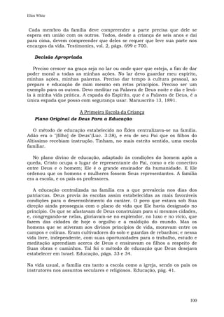 Ellen White


 Cada membro da família deve compreender a parte precisa que dele se
espera em união com os outros. Todos, desde a criança de seis anos e daí
para cima, devem compreender que deles se requer que leve sua parte nos
encargos da vida. Testimonies, vol. 2, págs. 699 e 700.

    Decisão Apropriada

   Preciso crescer na graça seja no lar ou onde quer que esteja, a fim de dar
poder moral a todas as minhas ações. No lar devo guardar meu espírito,
minhas ações, minhas palavras. Preciso dar tempo à cultura pessoal, ao
preparo e educação de mim mesmo em retos princípios. Preciso ser um
exemplo para os outros. Devo meditar na Palavra de Deus noite e dia e levá-
la à minha vida prática. A espada do Espírito, que é a Palavra de Deus, é a
única espada que posso com segurança usar. Manuscrito 13, 1891.

                       A Primeira Escola da Criança
    Plano Original de Deus Para a Educação

   O método de educação estabelecido no Éden centralizava-se na família.
Adão era o "[filho] de Deus"(Luc. 3:38), e era de seu Pai que os filhos do
Altíssimo recebiam instrução. Tinham, no mais estrito sentido, uma escola
familiar.

   No plano divino de educação, adaptado às condições do homem após a
queda, Cristo ocupa o lugar de representante do Pai, como o elo conectivo
entre Deus e o homem; Ele é o grande ensinador da humanidade. E Ele
ordenou que os homens e mulheres fossem Seus representantes. A família
era a escola, e os pais os professores.

   A educação centralizada na família era a que prevalecia nos dias dos
patriarcas. Deus provia às escolas assim estabelecidas as mais favoráveis
condições para o desenvolvimento do caráter. O povo que estava sob Sua
direção ainda prosseguia com o plano de vida que Ele havia designado no
princípio. Os que se afastavam de Deus construíam para si mesmos cidades,
e, congregando-se nelas, gloriavam-se no esplendor, no luxo e no vício, que
fazem das cidades de hoje o orgulho e a maldição do mundo. Mas os
homens que se ativeram aos divinos princípios de vida, moravam entre os
campos e colinas. Eram cultivadores do solo e guardas de rebanhos; e nessa
vida livre, independente, com suas oportunidades para o trabalho, estudo e
meditação aprendiam acerca de Deus e ensinavam os filhos a respeito de
Suas obras e caminhos. Tal foi o método de educação que Deus desejava
estabelecer em Israel. Educação, págs. 33 e 34.

Na vida usual, a família era tanto a escola como a igreja, sendo os pais os
instrutores nos assuntos seculares e religiosos. Educação, pág. 41.




                                                                         100
 