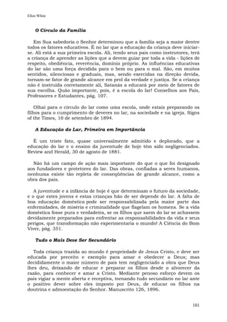 Ellen White


    O Círculo da Família

   Em Sua sabedoria o Senhor determinou que a família seja a maior dentre
todos os fatores educativos. É no lar que a educação da criança deve iniciar-
se. Ali está a sua primeira escola. Ali, tendo seus pais como instrutores, terá
a criança de aprender as lições que a devem guiar por toda a vida - lições de
respeito, obediência, reverência, domínio próprio. As influências educativas
do lar são uma força decidida para o bem ou para o mal. São, em muitos
sentidos, silenciosas e graduais, mas, sendo exercidas na direção devida,
tornam-se fator de grande alcance em prol da verdade e justiça. Se a criança
não é instruída corretamente ali, Satanás a educará por meio de fatores de
sua escolha. Quão importante, pois, é a escola do lar! Conselhos aos Pais,
Professores e Estudantes, pág. 107.

    Olhai para o círculo do lar como uma escola, onde estais preparando os
filhos para o cumprimento de deveres no lar, na sociedade e na igreja. Signs
of the Times, 10 de setembro de 1894.

    A Educação do Lar, Primeira em Importância

  É um triste fato, quase universalmente admitido e deplorado, que a
educação do lar e o ensino da juventude de hoje têm sido negligenciados.
Review and Herald, 30 de agosto de 1881.

  Não há um campo de ação mais importante do que o que foi designado
aos fundadores e protetores do lar. Das obras, confiadas a seres humanos,
nenhuma existe tão repleta de conseqüências de grande alcance, como a
obra dos pais.

   A juventude e a infância de hoje é que determinam o futuro da sociedade,
e o que estes jovens e estas crianças hão de ser depende do lar. A falta de
boa educação doméstica pode ser responsabilizada pela maior parte das
enfermidades, de miséria e criminalidade que flagelam os homens. Se a vida
doméstica fosse pura e verdadeira, se os filhos que saem do lar se achassem
devidamente preparados para enfrentar as responsabilidades da vida e seus
perigos, que transformação não experimentaria o mundo! A Ciência do Bom
Viver, pág. 351.

    Tudo o Mais Deve Ser Secundário

   Toda criança trazida ao mundo é propriedade de Jesus Cristo, e deve ser
educada por preceito e exemplo para amar e obedecer a Deus; mas
decididamente o maior número de pais tem negligenciado a obra que Deus
lhes deu, deixando de educar e preparar os filhos desde o alvorecer da
razão, para conhecer e amar a Cristo. Mediante penoso esforço devem os
pais vigiar a mente aberta e receptiva, tornando tudo secundário no lar ante
o positivo dever sobre eles imposto por Deus, de educar os filhos na
doutrina e admoestação do Senhor. Manuscrito 126, 1896.


                                                                           101
 