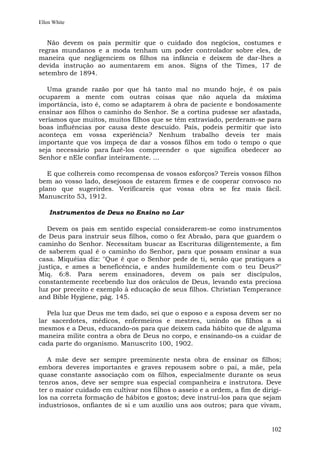 Ellen White


   Não devem os pais permitir que o cuidado dos negócios, costumes e
regras mundanos e a moda tenham um poder controlador sobre eles, de
maneira que negligenciem os filhos na infância e deixem de dar-lhes a
devida instrução ao aumentarem em anos. Signs of the Times, 17 de
setembro de 1894.

   Uma grande razão por que há tanto mal no mundo hoje, é os pais
ocuparem a mente com outras coisas que não aquela da máxima
importância, isto é, como se adaptarem à obra de paciente e bondosamente
ensinar aos filhos o caminho do Senhor. Se a cortina pudesse ser afastada,
veríamos que muitos, muitos filhos que se têm extraviado, perderam-se para
boas influências por causa deste descuido. Pais, podeis permitir que isto
aconteça em vossa experiência? Nenhum trabalho deveis ter mais
importante que vos impeça de dar a vossos filhos em todo o tempo o que
seja necessário para fazê-los compreender o que significa obedecer ao
Senhor e nEle confiar inteiramente. ...

   E que colhereis como recompensa de vossos esforços? Tereis vossos filhos
bem ao vosso lado, desejosos de estarem firmes e de cooperar convosco no
plano que sugerirdes. Verificareis que vossa obra se fez mais fácil.
Manuscrito 53, 1912.

    Instrumentos de Deus no Ensino no Lar

   Devem os pais em sentido especial considerarem-se como instrumentos
de Deus para instruir seus filhos, como o fez Abraão, para que guardem o
caminho do Senhor. Necessitam buscar as Escrituras diligentemente, a fim
de saberem qual é o caminho do Senhor, para que possam ensinar a sua
casa. Miquéias diz: "Que é que o Senhor pede de ti, senão que pratiques a
justiça, e ames a beneficência, e andes humildemente com o teu Deus?"
Miq. 6:8. Para serem ensinadores, devem os pais ser discípulos,
constantemente recebendo luz dos oráculos de Deus, levando esta preciosa
luz por preceito e exemplo à educação de seus filhos. Christian Temperance
and Bible Hygiene, pág. 145.

   Pela luz que Deus me tem dado, sei que o esposo e a esposa devem ser no
lar sacerdotes, médicos, enfermeiros e mestres, unindo os filhos a si
mesmos e a Deus, educando-os para que deixem cada hábito que de alguma
maneira milite contra a obra de Deus no corpo, e ensinando-os a cuidar de
cada parte do organismo. Manuscrito 100, 1902.

   A mãe deve ser sempre preeminente nesta obra de ensinar os filhos;
embora deveres importantes e graves repousem sobre o pai, a mãe, pela
quase constante associação com os filhos, especialmente durante os seus
tenros anos, deve ser sempre sua especial companheira e instrutora. Deve
ter o maior cuidado em cultivar nos filhos o asseio e a ordem, a fim de dirigi-
los na correta formação de hábitos e gostos; deve instruí-los para que sejam
industriosos, onfiantes de si e um auxílio uns aos outros; para que vivam,


                                                                           102
 