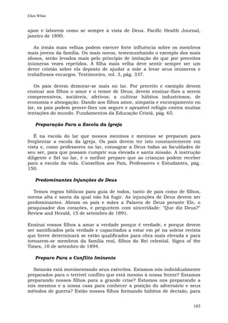 Ellen White


ajam e laborem como se sempre à vista de Deus. Pacific Health Journal,
janeiro de 1890.

   As irmãs mais velhas podem exercer forte influência sobre os membros
mais jovens da família. Os mais novos, testemunhando o exemplo dos mais
idosos, serão levados mais pelo princípio de imitação do que por preceitos
inúmeras vezes repetidos. A filha mais velha deve sentir sempre ser um
dever cristão sobre ela deposto de ajudar a mãe a levar seus inúmeros e
trabalhosos encargos. Testimonies, vol. 3, pág. 337.

   Os pais devem demorar-se mais no lar. Por preceito e exemplo devem
ensinar aos filhos o amor e o temor de Deus; devem ensinar-lhes a serem
compreensivos, sociáveis, afetivos; a cultivar hábitos industriosos, de
economia e abnegação. Dando aos filhos amor, simpatia e encorajamento no
lar, os pais podem prover-lhes um seguro e aprazível refúgio contra muitas
tentações do mundo. Fundamentos da Educação Cristã, pág. 65.

    Preparação Para a Escola da Igreja

   É na escola do lar que nossos meninos e meninas se preparam para
freqüentar a escola da igreja. Os pais devem ter isto constantemente em
vista e, como professores no lar, consagrar a Deus todas as faculdades de
seu ser, para que possam cumprir sua elevada e santa missão. A instrução
diligente e fiel no lar, é o melhor preparo que as crianças podem receber
para a escola da vida. Conselhos aos Pais, Professores e Estudantes, pág.
150.

    Predominantes Injunções de Deus

  Temos regras bíblicas para guia de todos, tanto de pais como de filhos,
norma alta e santa da qual não há fugir. As injunções de Deus devem ser
predominantes. Abram os pais e mães a Palavra de Deus perante Ele, o
pesquisador dos corações, e perguntem com sinceridade: "Que diz Deus?"
Review and Herald, 15 de setembro de 1891.

Ensinai vossos filhos a amar a verdade porque é verdade, e porque devem
ser santificados pela verdade e capacitados a estar em pé na solene revista
que breve determinará se estão qualificados para obra mais elevada e para
tornarem-se membros da família real, filhos do Rei celestial. Signs of the
Times, 10 de setembro de 1894.

    Preparo Para o Conflito Iminente

  Satanás está movimentando seus exércitos. Estamos nós individualmente
preparados para o terrível conflito que está mesmo à nossa frente? Estamos
preparando nossos filhos para a grande crise? Estamos nos preparando a
nós mesmos e a nossa casa para conhecer a posição do adversário e seus
métodos de guerra? Estão nossos filhos formando hábitos de decisão, para


                                                                        103
 