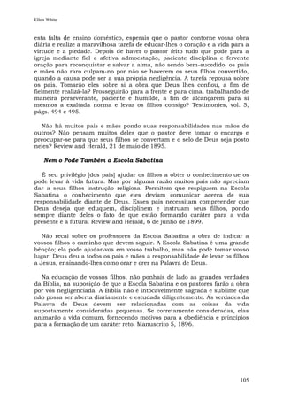 Ellen White


esta falta de ensino doméstico, esperais que o pastor contorne vossa obra
diária e realize a maravilhosa tarefa de educar-lhes o coração e a vida para a
virtude e a piedade. Depois de haver o pastor feito tudo que pode para a
igreja mediante fiel e afetiva admoestação, paciente disciplina e fervente
oração para reconquistar e salvar a alma, não sendo bem-sucedido, os pais
e mães não raro culpam-no por não se haverem os seus filhos convertido,
quando a causa pode ser a sua própria negligência. A tarefa repousa sobre
os pais. Tomarão eles sobre si a obra que Deus lhes confiou, a fim de
fielmente realizá-la? Prosseguirão para a frente e para cima, trabalhando de
maneira perseverante, paciente e humilde, a fim de alcançarem para si
mesmos a exaltada norma e levar os filhos consigo? Testimonies, vol. 5,
págs. 494 e 495.

  Não há muitos pais e mães pondo suas responsabilidades nas mãos de
outros? Não pensam muitos deles que o pastor deve tomar o encargo e
preocupar-se para que seus filhos se convertam e o selo de Deus seja posto
neles? Review and Herald, 21 de maio de 1895.

    Nem o Pode Também a Escola Sabatina

   É seu privilégio [dos pais] ajudar os filhos a obter o conhecimento ue os
pode levar à vida futura. Mas por alguma razão muitos pais não apreciam
dar a seus filhos instrução religiosa. Permitem que respiguem na Escola
Sabatina o conhecimento que eles deviam comunicar acerca de sua
responsabilidade diante de Deus. Esses pais necessitam compreender que
Deus deseja que eduquem, disciplinem e instruam seus filhos, pondo
sempre diante deles o fato de que estão formando caráter para a vida
presente e a futura. Review and Herald, 6 de junho de 1899.

   Não recai sobre os professores da Escola Sabatina a obra de indicar a
vossos filhos o caminho que devem seguir. A Escola Sabatina é uma grande
bênção; ela pode ajudar-vos em vosso trabalho, mas não pode tomar vosso
lugar. Deus deu a todos os pais e mães a responsabilidade de levar os filhos
a Jesus, ensinando-lhes como orar e crer na Palavra de Deus.

  Na educação de vossos filhos, não ponhais de lado as grandes verdades
da Bíblia, na suposição de que a Escola Sabatina e os pastores farão a obra
por vós negligenciada. A Bíblia não é intocavelmente sagrada e sublime que
não possa ser aberta diariamente e estudada diligentemente. As verdades da
Palavra de Deus devem ser relacionadas com as coisas da vida
supostamente consideradas pequenas. Se corretamente consideradas, elas
animarão a vida comum, fornecendo motivos para a obediência e princípios
para a formação de um caráter reto. Manuscrito 5, 1896.




                                                                          105
 