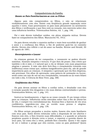 Ellen White



                        Companheirismo da Família
    Devem os Pais Familiarizarem-se com os Filhos

   Alguns pais não compreendem os filhos, e não se relacionam
verdadeiramente com eles. Existe com freqüência grande separação entre
aqueles e estes. Caso penetrassem os pais mais plenamente no sentimento
dos filhos e verificassem o que lhes está no coração, isto exerceria sobre eles
uma influência benéfica. Testemunhos Seletos, vol. 1, pág. 146.

   Pai e mãe devem trabalhar unidos, em plena simpatia mútua. Devem
fazer-se companheiros dos filhos. Manuscrito 45, 1912.

   Os pais devem estudar a maneira melhor e mais bem-sucedida de ganhar
o amor e a confiança dos filhos, a fim de poderem guiá-los no caminho
direito. Devem eles refletir o sol do amor na família. Review and Herald, 30
de agosto de 1881.

    Encorajamento e Louvor

   As crianças gostam de ter companhia, e raramente se podem divertir
sozinhas. Anseiam simpatia e ternura. O que lhes dá prazer, elas crêem que
também o dá à mãe; e é natural que a ela se dirijam com suas pequeninas
alegrias e pesares. A mãe não deve ferir-lhes o coraçãozinho tratando com
indiferença essas coisas que, embora insignificantes para ela, são de grande
importância para as crianças. A simpatia e aprovação que ela lhes dispensa,
são preciosas. Um olhar de aprovação, uma palavra de animação ou louvor,
serão como um raio de sol em seu coraçãozinho, tornando-as às vezes felizes
em todo o dia. A Ciência do Bom Viver, pág. 388.

    Confidentes dos Filhos

   Os pais devem animar os filhos a confiar neles, e desabafar com eles
o coração quando têm desgostos e em suas diárias contrariedades e provas.
Testemunhos Seletos, vol. 1, pág. 141.

  Instruí-os bondosamente, e ligai-os ao vosso coração. É um tempo crítico
para as crianças. Influências serão exercidas sobre elas a fim de aliená-las
de vós, e cumpre-vos contrabalançá-las. Ensinai-lhes a fazerem de vós seus
confidentes, segredem-vos elas ao ouvido suas provas e alegrias.
Testemunhos Seletos, vol. 1, pág. 136.

   Os filhos seriam poupados a muitos males, fossem eles mais familiares
com seus pais. Estes devem estimular neles a disposição de ser abertos e
francos com eles, a lhes levarem suas dificuldades, e a quando se acharem
perplexos quanto à direção certa a tomar, a exporem a questão diante de
seus pais, tal como eles a vêem, pedindo-lhes conselho. Quem é tão capaz
de ver e indicar o perigo que eles correm, como os pais piedosos? Quem



                                                                           106
 
