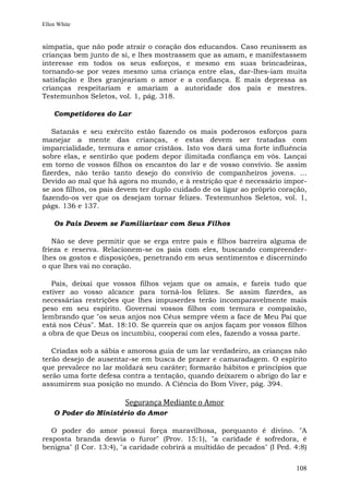 Ellen White


simpatia, que não pode atrair o coração dos educandos. Caso reunissem as
crianças bem junto de si, e lhes mostrassem que as amam, e manifestassem
interesse em todos os seus esforços, e mesmo em suas brincadeiras,
tornando-se por vezes mesmo uma criança entre elas, dar-lhes-iam muita
satisfação e lhes granjeariam o amor e a confiança. E mais depressa as
crianças respeitariam e amariam a autoridade dos pais e mestres.
Testemunhos Seletos, vol. 1, pág. 318.

    Competidores do Lar

   Satanás e seu exército estão fazendo os mais poderosos esforços para
manejar a mente das crianças, e estas devem ser tratadas com
imparcialidade, ternura e amor cristãos. Isto vos dará uma forte influência
sobre elas, e sentirão que podem depor ilimitada confiança em vós. Lançai
em torno de vossos filhos os encantos do lar e de vosso convívio. Se assim
fizerdes, não terão tanto desejo do convívio de companheiros jovens. ...
Devido ao mal que há agora no mundo, e à restrição que é necessário impor-
se aos filhos, os pais devem ter duplo cuidado de os ligar ao próprio coração,
fazendo-os ver que os desejam tornar felizes. Testemunhos Seletos, vol. 1,
págs. 136 e 137.

    Os Pais Devem se Familiarizar com Seus Filhos

   Não se deve permitir que se erga entre pais e filhos barreira alguma de
frieza e reserva. Relacionem-se os pais com eles, buscando compreender-
lhes os gostos e disposições, penetrando em seus sentimentos e discernindo
o que lhes vai no coração.

   Pais, deixai que vossos filhos vejam que os amais, e fareis tudo que
estiver ao vosso alcance para torná-los felizes. Se assim fizerdes, as
necessárias restrições que lhes impuserdes terão incomparavelmente mais
peso em seu espírito. Governai vossos filhos com ternura e compaixão,
lembrando que "os seus anjos nos Céus sempre vêem a face de Meu Pai que
está nos Céus". Mat. 18:10. Se quereis que os anjos façam por vossos filhos
a obra de que Deus os incumbiu, cooperai com eles, fazendo a vossa parte.

   Criadas sob a sábia e amorosa guia de um lar verdadeiro, as crianças não
terão desejo de ausentar-se em busca de prazer e camaradagem. O espírito
que prevalece no lar moldará seu caráter; formarão hábitos e princípios que
serão uma forte defesa contra a tentação, quando deixarem o abrigo do lar e
assumirem sua posição no mundo. A Ciência do Bom Viver, pág. 394.

                        Segurança Mediante o Amor
    O Poder do Ministério do Amor

   O poder do amor possui força maravilhosa, porquanto é divino. "A
resposta branda desvia o furor" (Prov. 15:1), "a caridade é sofredora, é
benigna" (I Cor. 13:4), "a caridade cobrirá a multidão de pecados" (I Ped. 4:8)


                                                                           108
 