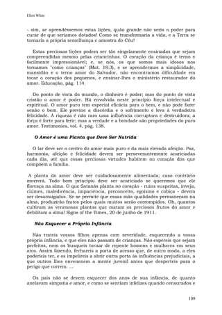 Ellen White


- sim, se aprendêssemos estas lições, quão grande não seria o poder para
curar de que seríamos dotados! Como se transformaria a vida, e a Terra se
tornaria a própria semelhança e amostra do Céu!

   Estas preciosas lições podem ser tão singelamente ensinadas que sejam
compreendidas mesmo pelas criancinhas. O coração da criança é terno e
facilmente impressionável; e, se nós, os que somos mais idosos nos
tornamos "como crianças" (Mat. 18:3), e se aprendermos a simplicidade,
mansidão e o terno amor do Salvador, não encontramos dificuldade em
tocar o coração dos pequenos, e ensinar-lhes o ministério restaurador do
amor. Educação, pág. 114.

   Do ponto de vista do mundo, o dinheiro é poder; mas do ponto de vista
cristão o amor é poder. Há envolvida neste princípio força intelectual e
espiritual. O amor puro tem especial eficácia para o bem, e não pode fazer
senão o bem. Ele previne a discórdia e o sofrimento e leva à verdadeira
felicidade. A riqueza é não raro uma influência corruptora e destruidora; a
força é forte para ferir; mas a verdade e a bondade são propriedades do puro
amor. Testimonies, vol. 4, pág. 138.

    O Amor é uma Planta que Deve Ser Nutrida

  O lar deve ser o centro do amor mais puro e da mais elevada afeição. Paz,
harmonia, afeição e felicidade devem ser perseverantemente acariciadas
cada dia, até que essas preciosas virtudes habitem no coração dos que
compõem a família.

 A planta do amor deve ser cuidadosamente alimentada; caso contrário
morrerá. Todo bom princípio deve ser acariciado se queremos que ele
floresça na alma. O que Satanás planta no coração - ruins suspeitas, inveja,
ciúmes, maledicência, impaciência, preconceito, egoísmo e cobiça - devem
ser desarraigados. Se se permite que essas más qualidades permaneçam na
alma, produzirão frutos pelos quais muitos serão corrompidos. Oh, quantos
cultivam as venenosas plantas que matam os preciosos frutos do amor e
debilitam a alma! Signs of the Times, 20 de junho de 1911.

    Não Esquecer a Própria Infância

   Não trateis vossos filhos apenas com severidade, esquecendo a vossa
própria infância, e que eles não passam de crianças. Não espereis que sejam
perfeitos, nem os busqueis tornar de repente homens e mulheres em seus
atos. Assim fazendo, fechareis a porta de acesso que, de outro modo, a eles
poderíeis ter, e os impelireis a abrir outra porta às influências prejudiciais, a
que outros lhes envenenem a mente juvenil antes que desperteis para o
perigo que correm. ...

  Os pais não se devem esquecer dos anos de sua infância, de quanto
anelavam simpatia e amor, e como se sentiam infelizes quando censurados e


                                                                             109
 