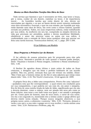 Ellen White


    Mesmo as Mais Humildes Tarefas São Obra de Deus

   Todo serviço que fazemos e que é necessário ser feito, seja lavar a louça,
pôr a mesa, cuidar de um doente, cozinhar ou lavar, é de importância
moral... . As humildes tarefas que estão diante de nós, devem ser
executadas por alguém; e os que as fazem devem sentir estarem realizando
uma obra necessária e honrosa, e que em sua missão, por humilde que seja,
estão fazendo uma obra de Deus, tão certo como o estava Gabriel, quando
enviado aos profetas. Todos, em suas respectivas esferas, estão trabalhando
por sua ordem. As mulheres em seu lar, cumprindo os simples deveres da
vida que precisam ser atendidos, podem e devem manifestar fidelidade,
obediência e amor tão sinceros como os anjos em sua esfera. A
conformidade com a vontade de Deus torna qualquer obra que precise ser
feita uma tarefa honrosa. Testemunhos Seletos, vol. 1, págs. 297 e 298.

                         O Lar Edênico, um Modelo


    Deus Preparou o Primeiro Lar do Homem

   O lar edênico de nossos primeiros pais foi preparado para eles pelo
próprio Deus. Havendo-o provido de tudo quanto o homem podia desejar,
disse: "Façamos o homem à Nossa imagem, conforme a Nossa semelhança."
Gên. 1:26.

   O Senhor Se agradou dessa última e mais nobre de todas as Suas
criaturas, e designou que ela fosse o perfeito habitante de um mundo
perfeito. Não era, porém, intenção Sua que ele vivesse em solidão. Disse:
"Não é bom que o homem esteja só; far-lhe-ei uma adjutora que esteja como
diante dele." Gên. 2:18. The Youth"s Instructor, 10 de agosto de 1899.

   O próprio Deus deu a Adão uma companheira. Proveu-lhe uma "adjutora"
- ajudadora esta que lhe correspondesse - a qual estava em condições para
ser sua companheira, e que poderia ser um com ele, em amor e simpatia.
Eva foi feita de uma costela tirada do lado de Adão, significando que ela não
o deveria dominar, como a cabeça, nem ser pisada sob seus pés como se
fosse inferior, mas estar a seu lado como sua igual, e ser amada e protegida
por ele. Como parte do homem, osso de seus ossos, e carne de sua carne,
era ela o seu segundo eu, mostrando isto a íntima união e apego afetivo que
deveria existir nesta relação. "Porque nunca ninguém aborreceu a sua
própria carne; antes, a alimenta e sustenta." Efés. 5:29. "Portanto, deixará o
varão o seu pai e a sua mãe e apegar-se-á à sua mulher, e serão ambos uma
carne." Gên. 2:24. Patriarcas e Profetas, pág. 46.




                                                                           11
 