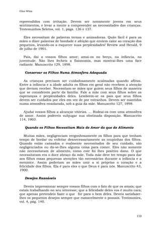 Ellen White


repreendidos com irritação. Devem ser novamente jovens em seus
sentimentos, e levar a mente a compreender as necessidades das crianças.
Testemunhos Seletos, vol. 1, págs. 136 e 137.

  Eles necessitam de palavras ternas e animadoras. Quão fácil é para as
mães o dizer palavras de bondade e afeição que enviem calor ao coração dos
pequenos, levando-os a esquecer suas perplexidades! Review and Herald, 9
de julho de 1901.

   Pais, dai a vossos filhos amor; amai-os no berço, na infância, na
juventude. Não lhes fecheis a fisionomia, mas mostrai-lhes uma face
radiante. Manuscrito 129, 1898.

    Conservar os Filhos Numa Atmosfera Adequada

  As crianças precisam ser cuidadosamente acalmadas quando aflitas.
Entre a infância e a idade adulta os filhos em geral não recebem a atenção
que deviam receber. Necessitam-se mães que guiem seus filhos de maneira
que se considerem parte da família. Fale a mãe com seus filhos sobre as
esperanças e perplexidades deles. Lembrem-se os pais que seus filhos
devem ser cuidados por eles em vez de por estranhos. Devem ser mantidos
numa atmosfera ensolarada, sob a guia da mãe. Manuscrito 127, 1898.

  Ajudai vossos filhos a alcançar vitórias. ... Rodeai-os com uma atmosfera
de amor. Assim podereis subjugar sua obstinada disposição. Manuscrito
114, 1903.

    Quando os Filhos Necessitam Mais de Amor do que de Alimento

   Muitas mães, negligenciam vergonhosamente os filhos para que tenham
tempo de bordar ou enfeitar desnecessariamente as roupinhas dos filhos.
Quando estão cansados e realmente necessitados de seu cuidado, são
negligenciados ou dá-se-lhes alguma coisa para comer. Eles não somente
não necessitavam de alimento, como este foi lhes positivo dano. O que
necessitavam era o doce abraço da mãe. Toda mãe deve ter tempo para dar
aos filhos essas pequenas atenções tão necessárias durante a infância e a
meninice. Assim poderiam as mães unir a si próprias o coração e a
felicidade dos filhos. Ela é para eles o que Deus é para nós. Manuscrito 43,
1900.

    Desejos Razoáveis

   Deveis impressionar sempre vossos filhos com o fato de que os amais; que
estais trabalhando no seu interesse; que a felicidade deles vos é muito cara;
que apenas pretendeis fazer o que for para o bem deles. Deveis satisfazer-
lhes os pequenos desejos sempre que razoavelmente o possais. Testimonies,
vol. 4, pág. 140.



                                                                         110
 