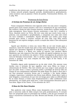 Ellen White


tendências dos jovens que, em cada estágio de sua vida possam apresentar
a beleza natural própria daquele período, desdobrando-se gradualmente,
como acontece com as plantas e flores do jardim. Testemunhos Seletos, vol.
2, pág. 463.

                        Promessas de Guia Divina
    A Certeza da Presença de um Amigo Divino

   Vosso compassivo Redentor está vigiando sobre vós com amor e simpatia,
pronto para ouvir vossas orações e dar-vos a assistência de que necessitais.
Ele conhece o fardo de todo coração materno, sendo-lhes o melhor amigo em
toda emergência. Seus braços eternos sustentam a mãe fiel e temente a
Deus. Quando esteve na Terra, Ele teve uma mãe que muito lutou com a
pobreza, com ansiedade e perplexidades, e simpatiza com cada mãe cristã
em seus cuidados e ansiedades. Aquele Salvador que andou uma longa
jornada para aliviar o ansioso coração de uma mãe cuja filha estava
possessa de um espírito maligno, ouvirá a oração das mães e lhes abençoará
os filhos.

   Aquele que devolveu à viúva seu único filho ao ser este levado para a
sepultura, sente-Se tocado hoje pelo ai das mães despojadas de seus filhos.
Aquele que derramou lágrimas de simpatia junto à sepultura de Lázaro e
devolveu a Marta e a Maria seu irmão já sepulto; que perdoou Maria
Madalena; que não esqueceu Sua mãe quando em agonia suspenso na cruz;
que apareceu às mulheres em pranto e fê-las mensageiras da primeira boa
nova do Salvador ressuscitado - Ele é o melhor amigo da mulher hoje e está
pronto a ajudá-la nas suas relações da vida. Signs of the Times, 9 de
setembro de 1886.

   Trabalho algum pode equiparar-se ao da mãe cristã. Ela assume suas
tarefas com a intuição do que significa criar seus filhos no temor e
admoestação do Senhor. Não raro sentirá que sua carga é mais pesada do
que ela pode levar; e como é precioso então o privilégio de levá-la toda em
oração ao seu simpatizante Salvador! Ela pode depor seu fardo a Seus pés e
em Sua presença encontra forças que a susterão e lhe darão alegria,
coragem, esperança e sabedoria nas horas mais difíceis. Quão doce é para a
mãe fatigada a consciência de que tem tal Amigo para todas as dificuldades!
Se as mães fossem a Cristo mais freqüentemente e nEle confiassem mais
plenamente, seu fardo seria mais leve, e elas encontrariam descanso para a
sua alma. Signs of the Times, 13 de setembro de 1877.

    O Deus do Céu Ouve Orações

  Não podereis criar vossos filhos como desejaríeis sem o auxílio divino;
pois a natureza caída de Adão sempre luta pela predominância. O coração
deve ser preparado para os princípios da verdade, a fim de que enraízem na
alma e encontrem nutrimento na vida. Review and Herald, 25 de outubro de
1892.


                                                                        114
 