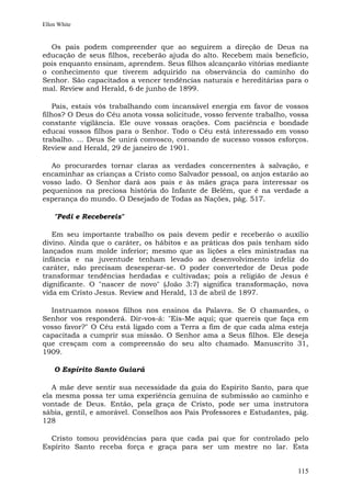 Ellen White


  Os pais podem compreender que ao seguirem a direção de Deus na
educação de seus filhos, receberão ajuda do alto. Recebem mais benefício,
pois enquanto ensinam, aprendem. Seus filhos alcançarão vitórias mediante
o conhecimento que tiverem adquirido na observância do caminho do
Senhor. São capacitados a vencer tendências naturais e hereditárias para o
mal. Review and Herald, 6 de junho de 1899.

    Pais, estais vós trabalhando com incansável energia em favor de vossos
filhos? O Deus do Céu anota vossa solicitude, vosso fervente trabalho, vossa
constante vigilância. Ele ouve vossas orações. Com paciência e bondade
educai vossos filhos para o Senhor. Todo o Céu está interessado em vosso
trabalho. ... Deus Se unirá convosco, coroando de sucesso vossos esforços.
Review and Herald, 29 de janeiro de 1901.

  Ao procurardes tornar claras as verdades concernentes à salvação, e
encaminhar as crianças a Cristo como Salvador pessoal, os anjos estarão ao
vosso lado. O Senhor dará aos pais e às mães graça para interessar os
pequeninos na preciosa história do Infante de Belém, que é na verdade a
esperança do mundo. O Desejado de Todas as Nações, pág. 517.

    "Pedi e Recebereis"

   Em seu importante trabalho os pais devem pedir e receberão o auxílio
divino. Ainda que o caráter, os hábitos e as práticas dos pais tenham sido
lançados num molde inferior; mesmo que as lições a eles ministradas na
infância e na juventude tenham levado ao desenvolvimento infeliz do
caráter, não precisam desesperar-se. O poder convertedor de Deus pode
transformar tendências herdadas e cultivadas; pois a religião de Jesus é
dignificante. O "nascer de novo" (João 3:7) significa transformação, nova
vida em Cristo Jesus. Review and Herald, 13 de abril de 1897.

  Instruamos nossos filhos nos ensinos da Palavra. Se O chamardes, o
Senhor vos responderá. Dir-vos-á: "Eis-Me aqui; que quereis que faça em
vosso favor?" O Céu está ligado com a Terra a fim de que cada alma esteja
capacitada a cumprir sua missão. O Senhor ama a Seus filhos. Ele deseja
que cresçam com a compreensão do seu alto chamado. Manuscrito 31,
1909.

    O Espírito Santo Guiará

   A mãe deve sentir sua necessidade da guia do Espírito Santo, para que
ela mesma possa ter uma experiência genuína de submissão ao caminho e
vontade de Deus. Então, pela graça de Cristo, pode ser uma instrutora
sábia, gentil, e amorável. Conselhos aos Pais Professores e Estudantes, pág.
128

  Cristo tomou providências para que cada pai que for controlado pelo
Espírito Santo receba força e graça para ser um mestre no lar. Esta


                                                                        115
 