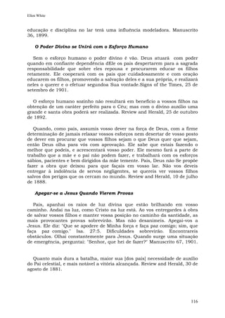 Ellen White


educação e disciplina no lar terá uma influência modeladora. Manuscrito
36, 1899.

    O Poder Divino se Unirá com o Esforço Humano

   Sem o esforço humano o poder divino é vão. Deus atuará com poder
quando em confiante dependência dEle os pais despertarem para a sagrada
responsabilidade que sobre eles repousa e procurarem educar os filhos
retamente. Ele cooperará com os pais que cuidadosamente e com oração
educarem os filhos, promovendo a salvação deles e a sua própria, e realizará
neles o querer e o efetuar segundoa Sua vontade.Signs of the Times, 25 de
setembro de 1901.

   O esforço humano sozinho não resultará em benefício a vossos filhos na
obtenção de um caráter perfeito para o Céu; mas com o divino auxílio uma
grande e santa obra poderá ser realizada. Review and Herald, 25 de outubro
de 1892.

   Quando, como pais, assumis vosso dever na força de Deus, com a firme
determinação de jamais relaxar vossos esforços nem desertar de vosso posto
de dever em procurar que vossos filhos sejam o que Deus quer que sejam,
então Deus olha para vós com aprovação. Ele sabe que estais fazendo o
melhor que podeis, e acrescentará vosso poder. Ele mesmo fará a parte de
trabalho que a mãe e o pai não podem fazer, e trabalhará com os esforços
sábios, pacientes e bem dirigidos da mãe temente. Pais, Deus não Se propõe
fazer a obra que deixou para que façais em vosso lar. Não vos deveis
entregar à indolência de servos negligentes, se quereis ver vossos filhos
salvos dos perigos que os cercam no mundo. Review and Herald, 10 de julho
de 1888.

    Apegar-se a Jesus Quando Vierem Provas

   Pais, apanhai os raios de luz divina que estão brilhando em vosso
caminho. Andai na luz, como Cristo na luz está. Ao vos entregardes à obra
de salvar vossos filhos e manter vossa posição no caminho da santidade, as
mais provocantes provas sobrevirão. Mas não desanimeis. Apegai-vos a
Jesus. Ele diz: "Que se apodere de Minha força e faça paz comigo; sim, que
faça paz comigo." Isa. 27:5. Dificuldades sobrevirão. Encontrareis
obstáculos. Olhai constantemente para Jesus. Quando surge uma situação
de emergência, perguntai: "Senhor, que hei de fazer?" Manuscrito 67, 1901.


  Quanto mais dura a batalha, maior sua [dos pais] necessidade de auxílio
do Pai celestial, e mais notável a vitória alcançada. Review and Herald, 30 de
agosto de 1881.




                                                                          116
 
