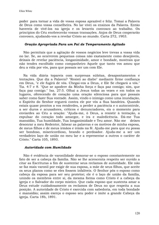 Ellen White


poder para tornar a vida de vossa esposa aprazível e feliz. Tomai a Palavra
de Deus como vossa conselheira. No lar vivei os ensinos da Palavra. Então
havereis de vivê-los na igreja e os levareis convosco ao trabalho. Os
princípios do Céu enobrecerão vossas transações. Anjos de Deus cooperarão
convosco, ajudando-vos a revelar Cristo ao mundo. Carta 272, 1903.

    Oração Apropriada Para um Pai de Temperamento Agitado

  Não permitais que a agitação de vossos negócios leve trevas a vossa vida
no lar. Se, ao ocorrerem pequenas coisas não exatamente como desejáveis,
deixais de revelar paciência, longanimidade, amor e bondade, mostrais que
não tendes escolhido como companheiro Aquele que tanto vos amou que
deu a vida por vós, para que possais ser um com Ele.

   Na vida diária topareis com surpresas súbitas, desapontamentos e
tentações. Que diz a Palavra? "Resisti ao diabo" mediante firme confiança
em Deus, "e ele fugirá de vós. Chegai-vos a Deus, e Ele Se chegará a vós."
Tia. 4:7 e 8. "Que se apodere da Minha força e faça paz comigo; sim, que
faça paz comigo." Isa. 27:5. Olhai a Jesus todas as vezes e em todos os
lugares, oferecendo de coração uma oração silenciosa para que possais
saber como fazer Sua vontade. Assim, vindo o inimigo como uma inundação,
o Espírito do Senhor erguerá contra ele por vós a Sua bandeira. Quando
estais quase prontos a vos renderdes, a perder a paciência e o autocontrole,
a ser duros e acusadores, críticos e denunciadores, eis o momento para
enviardes ao Céu a oração: "Ajuda-me, ó Deus, a resistir à tentação, a
expulsar do coração todo amargor, e ira e maledicência. Dá-me Tua
mansidão, Tua humildade, Tua longanimidade e Teu amor. Não me deixes
desonrar a meu Redentor, falsear as palavras e os motivos de minha esposa,
de meus filhos e de meus irmãos e irmãs na fé. Ajuda-me para que eu possa
ser bondoso, misericordioso, brando e perdoador. Ajuda-me a ser um
verdadeiro laço de união no meu lar e a representar a outros o caráter de
Cristo." Carta 105, 1893.

    Autoridade com Humildade

   Não é evidência de varonilidade demorar-se o esposo constantemente no
fato de ser a cabeça da família. Não se lhe acrescenta respeito ser ouvido a
citar as Escrituras a fim de sustentar seus reclamos de autoridade. Ele não
se faz mais varonil por exigir de sua esposa, a mãe de seus filhos, que aceite
os seus planos como se eles fossem infalíveis. O Senhor pôs o esposo como
cabeça da esposa para ser seu protetor; ele é o laço de união da família,
unindo os membros entre si, da mesma forma como Cristo é a cabeça da
igreja e o Salvador do corpo místico. Que cada esposo que sustenta amar a
Deus estude cuidadosamente os reclamos de Deus no que respeita a sua
posição. A autoridade de Cristo é exercida com sabedoria, em toda bondade
e mansidão; assim exerça o esposo seu poder e imite a grande Cabeça da
igreja. Carta 18b, 1891.




                                                                          120
 