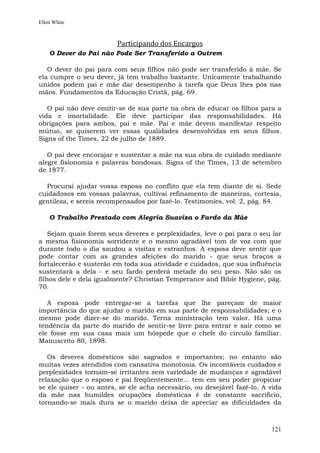 Ellen White



                         Participando dos Encargos
    O Dever do Pai não Pode Ser Transferido a Outrem

   O dever do pai para com seus filhos não pode ser transferido à mãe. Se
ela cumpre o seu dever, já tem trabalho bastante. Unicamente trabalhando
unidos podem pai e mãe dar desempenho à tarefa que Deus lhes pôs nas
mãos. Fundamentos da Educação Cristã, pág. 69.

   O pai não deve omitir-se de sua parte na obra de educar os filhos para a
vida e imortalidade. Ele deve participar das responsabilidades. Há
obrigações para ambos, pai e mãe. Pai e mãe devem manifestar respeito
mútuo, se quiserem ver essas qualidades desenvolvidas em seus filhos.
Signs of the Times, 22 de julho de 1889.

   O pai deve encorajar e sustentar a mãe na sua obra de cuidado mediante
alegre fisionomia e palavras bondosas. Signs of the Times, 13 de setembro
de 1877.

  Procurai ajudar vossa esposa no conflito que ela tem diante de si. Sede
cuidadosos em vossas palavras, cultivai refinamento de maneiras, cortesia,
gentileza, e sereis recompensados por fazê-lo. Testimonies, vol. 2, pág. 84.

    O Trabalho Prestado com Alegria Suaviza o Fardo da Mãe

    Sejam quais forem seus deveres e perplexidades, leve o pai para o seu lar
a mesma fisionomia sorridente e o mesmo agradável tom de voz com que
durante todo o dia saudou a visitas e estranhos. A esposa deve sentir que
pode contar com as grandes afeições do marido - que seus braços a
fortalecerão e susterão em toda sua atividade e cuidados, que sua influência
sustentará a dela - e seu fardo perderá metade do seu peso. Não são os
filhos dele e dela igualmente? Christian Temperance and Bible Hygiene, pág.
70.

   A esposa pode entregar-se a tarefas que lhe pareçam de maior
importância do que ajudar o marido em sua parte de responsabilidades; e o
mesmo pode dizer-se do marido. Terna ministração tem valor. Há uma
tendência da parte do marido de sentir-se livre para entrar e sair como se
ele fosse em sua casa mais um hóspede que o chefe do círculo familiar.
Manuscrito 80, 1898.

   Os deveres domésticos são sagrados e importantes; no entanto são
muitas vezes atendidos com cansativa monotonia. Os incontáveis cuidados e
perplexidades tornam-se irritantes sem variedade de mudanças e agradável
relaxação que o esposo e pai freqüentemente... tem em seu poder propiciar
se ele quiser - ou antes, se ele acha necessário, ou desejável fazê-lo. A vida
da mãe nas humildes ocupações domésticas é de constante sacrifício,
tornando-se mais dura se o marido deixa de apreciar as dificuldades da



                                                                          121
 