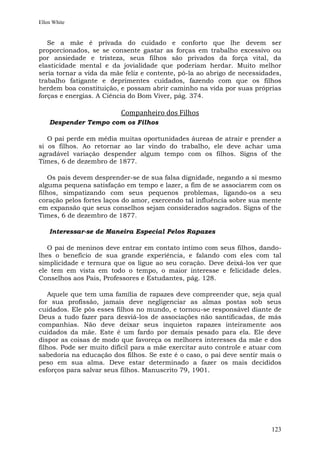Ellen White


   Se a mãe é privada do cuidado e conforto que lhe devem ser
proporcionados, se se consente gastar as forças em trabalho excessivo ou
por ansiedade e tristeza, seus filhos são privados da força vital, da
elasticidade mental e da jovialidade que poderiam herdar. Muito melhor
seria tornar a vida da mãe feliz e contente, pô-la ao abrigo de necessidades,
trabalho fatigante e deprimentes cuidados, fazendo com que os filhos
herdem boa constituição, e possam abrir caminho na vida por suas próprias
forças e energias. A Ciência do Bom Viver, pág. 374.

                          Companheiro dos Filhos
    Despender Tempo com os Filhos

   O pai perde em média muitas oportunidades áureas de atrair e prender a
si os filhos. Ao retornar ao lar vindo do trabalho, ele deve achar uma
agradável variação despender algum tempo com os filhos. Signs of the
Times, 6 de dezembro de 1877.

    Os pais devem desprender-se de sua falsa dignidade, negando a si mesmo
alguma pequena satisfação em tempo e lazer, a fim de se associarem com os
filhos, simpatizando com seus pequenos problemas, ligando-os a seu
coração pelos fortes laços do amor, exercendo tal influência sobre sua mente
em expansão que seus conselhos sejam considerados sagrados. Signs of the
Times, 6 de dezembro de 1877.

    Interessar-se de Maneira Especial Pelos Rapazes

   O pai de meninos deve entrar em contato íntimo com seus filhos, dando-
lhes o benefício de sua grande experiência, e falando com eles com tal
simplicidade e ternura que os ligue ao seu coração. Deve deixá-los ver que
ele tem em vista em todo o tempo, o maior interesse e felicidade deles.
Conselhos aos Pais, Professores e Estudantes, pág. 128.

    Aquele que tem uma família de rapazes deve compreender que, seja qual
for sua profissão, jamais deve negligenciar as almas postas sob seus
cuidados. Ele pôs esses filhos no mundo, e tornou-se responsável diante de
Deus a tudo fazer para desviá-los de associações não santificadas, de más
companhias. Não deve deixar seus inquietos rapazes inteiramente aos
cuidados da mãe. Este é um fardo por demais pesado para ela. Ele deve
dispor as coisas de modo que favoreça os melhores interesses da mãe e dos
filhos. Pode ser muito difícil para a mãe exercitar auto controle e atuar com
sabedoria na educação dos filhos. Se este é o caso, o pai deve sentir mais o
peso em sua alma. Deve estar determinado a fazer os mais decididos
esforços para salvar seus filhos. Manuscrito 79, 1901.




                                                                         123
 