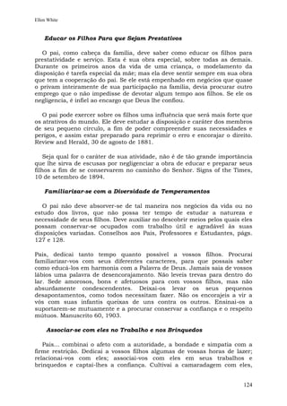 Ellen White


    Educar os Filhos Para que Sejam Prestativos

   O pai, como cabeça da família, deve saber como educar os filhos para
prestatividade e serviço. Esta é sua obra especial, sobre todas as demais.
Durante os primeiros anos da vida de uma criança, o modelamento da
disposição é tarefa especial da mãe; mas ela deve sentir sempre em sua obra
que tem a cooperação do pai. Se ele está empenhado em negócios que quase
o privam inteiramente de sua participação na família, devia procurar outro
emprego que o não impedisse de devotar algum tempo aos filhos. Se ele os
negligencia, é infiel ao encargo que Deus lhe confiou.

   O pai pode exercer sobre os filhos uma influência que será mais forte que
os atrativos do mundo. Ele deve estudar a disposição e caráter dos membros
de seu pequeno círculo, a fim de poder compreender suas necessidades e
perigos, e assim estar preparado para reprimir o erro e encorajar o direito.
Review and Herald, 30 de agosto de 1881.

    Seja qual for o caráter de sua atividade, não é de tão grande importância
que lhe sirva de escusas por negligenciar a obra de educar e preparar seus
filhos a fim de se conservarem no caminho do Senhor. Signs of the Times,
10 de setembro de 1894.

    Familiarizar-se com a Diversidade de Temperamentos

   O pai não deve absorver-se de tal maneira nos negócios da vida ou no
estudo dos livros, que não possa ter tempo de estudar a natureza e
necessidade de seus filhos. Deve auxiliar no descobrir meios pelos quais eles
possam conservar-se ocupados com trabalho útil e agradável às suas
disposições variadas. Conselhos aos Pais, Professores e Estudantes, págs.
127 e 128.

Pais, dedicai tanto tempo quanto possível a vossos filhos. Procurai
familiarizar-vos com seus diferentes caracteres, para que possais saber
como educá-los em harmonia com a Palavra de Deus. Jamais saia de vossos
lábios uma palavra de desencorajamento. Não leveis trevas para dentro do
lar. Sede amorosos, bons e afetuosos para com vossos filhos, mas não
absurdamente condescendentes. Deixai-os levar os seus pequenos
desapontamentos, como todos necessitam fazer. Não os encorajeis a vir a
vós com suas infantis queixas de uns contra os outros. Ensinai-os a
suportarem-se mutuamente e a procurar conservar a confiança e o respeito
mútuos. Manuscrito 60, 1903.

     Associar-se com eles no Trabalho e nos Brinquedos

   Pais... combinai o afeto com a autoridade, a bondade e simpatia com a
firme restrição. Dedicai a vossos filhos algumas de vossas horas de lazer;
relacionai-vos com eles; associai-vos com eles em seus trabalhos e
brinquedos e captai-lhes a confiança. Cultivai a camaradagem com eles,


                                                                         124
 