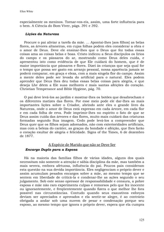 Ellen White


especialmente os meninos. Tornar-vos-eis, assim, uma forte influência para
o bem. A Ciência do Bom Viver, págs. 391 e 392.

    Lições da Natureza

   Procure o pai aliviar a tarefa da mãe. ... Apontai-lhes [aos filhos] as belas
flores, as árvores altaneiras, em cujas folhas podem eles considerar a obra e
o amor de Deus. Deve ele ensinar-lhes que o Deus que fez todas essas
coisas ama as coisas belas e boas. Cristo indicou a Seus discípulos os lírios
do campo e os pássaros do ar, mostrando como Deus deles cuida, e
apresentou isto como evidência de que Ele cuidará do homem, que é de
maior importância que pássaros e flores. Dizei às crianças que seja qual for
o tempo que possa ser gasto em arranjo pessoal, nossa aparência jamais se
poderá comparar, em graça e eleza, com a mais singela flor do campo. Assim
a mente deles pode ser levada do artificial para o natural. Eles podem
aprender que Deus lhes deu todas essas belas coisas para alegria, e que
deseja Lhe dêem a Ele suas melhores e mais santas afeições do coração.
Christian Temperance and Bible Hygiene, pág. 70.

   O pai deve levá-los ao jardim e mostrar-lhes os botões que desabrocham e
os diferentes matizes das flores. Por esse meio pode ele dar-lhes as mais
importantes lições sobre o Criador, abrindo ante eles o grande livro da
Natureza, onde o amor de Deus está expresso em cada árvore, em cada flor
e em cada folha de erva. Pode imprimir-lhes no espírito o fato de que se
Deus assim cuida das árvores e das flores, muito mais cuidará das criaturas
formadas segundo Sua imagem. Cedo pode levá-los a compreender que
Deus quer que os filhos sejam adornados, não com exterioridades artificiais,
mas com a beleza do caráter, as graças da bondade e afeição, que lhes farão
o coração exultar de alegria e felicidade. Signs of the Times, 6 de dezembro
de 1877.

                  A Espécie de Marido que não se Deve Ser
    Encargo Duplo para a Esposa

   Há na maioria das famílias filhos de várias idades, alguns dos quais
necessitam não somente a atenção e sábia disciplina da mãe, mas também a
mais severa, embora afetuosa, influência do pai. Poucos pais consideram
esta questão na sua devida importância. Eles negligenciam o próprio dever e
assim acumulam pesados encargos sobre a mãe, ao mesmo tempo que se
sentem em liberdade de criticá-la e condenar-lhe as ações segundo o seu
julgamento. Sob este senso opressor de responsabilidade e censura, a pobre
esposa e mãe não raro experimenta culpas e remorsos pelo que fez inocente
ou ignorantemente, e freqüentemente quando fizera o que melhor lhe fora
possível nas circunstâncias. Contudo quando seus exaustivos esforços
deviam ser apreciados e aprovados e ela sentir-se alegre, é ao contrário
obrigada a andar sob uma nuvem de pesar e condenação porque seu
esposo, ao mesmo tempo que ignora o próprio dever, espera que ela cumpra



                                                                            125
 