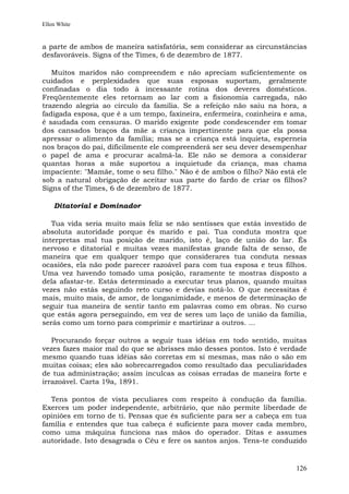 Ellen White


a parte de ambos de maneira satisfatória, sem considerar as circunstâncias
desfavoráveis. Signs of the Times, 6 de dezembro de 1877.

   Muitos maridos não compreendem e não apreciam suficientemente os
cuidados e perplexidades que suas esposas suportam, geralmente
confinadas o dia todo à incessante rotina dos deveres domésticos.
Freqüentemente eles retornam ao lar com a fisionomia carregada, não
trazendo alegria ao círculo da família. Se a refeição não saiu na hora, a
fadigada esposa, que é a um tempo, faxineira, enfermeira, cozinheira e ama,
é saudada com censuras. O marido exigente pode condescender em tomar
dos cansados braços da mãe a criança impertinente para que ela possa
apressar o alimento da família; mas se a criança está inquieta, esperneia
nos braços do pai, dificilmente ele compreenderá ser seu dever desempenhar
o papel de ama e procurar acalmá-la. Ele não se demora a considerar
quantas horas a mãe suportou a inquietude da criança, mas chama
impaciente: "Mamãe, tome o seu filho." Não é de ambos o filho? Não está ele
sob a natural obrigação de aceitar sua parte do fardo de criar os filhos?
Signs of the Times, 6 de dezembro de 1877.

    Ditatorial e Dominador

   Tua vida seria muito mais feliz se não sentisses que estás investido de
absoluta autoridade porque és marido e pai. Tua conduta mostra que
interpretas mal tua posição de marido, isto é, laço de união do lar. És
nervoso e ditatorial e muitas vezes manifestas grande falta de senso, de
maneira que em qualquer tempo que considerares tua conduta nessas
ocasiões, ela não pode parecer razoável para com tua esposa e teus filhos.
Uma vez havendo tomado uma posição, raramente te mostras disposto a
dela afastar-te. Estás determinado a executar teus planos, quando muitas
vezes não estás seguindo reto curso e devias notá-lo. O que necessitas é
mais, muito mais, de amor, de longanimidade, e menos de determinação de
seguir tua maneira de sentir tanto em palavras como em obras. No curso
que estás agora perseguindo, em vez de seres um laço de união da família,
serás como um torno para comprimir e martirizar a outros. ...

   Procurando forçar outros a seguir tuas idéias em todo sentido, muitas
vezes fazes maior mal do que se abrisses mão desses pontos. Isto é verdade
mesmo quando tuas idéias são corretas em si mesmas, mas não o são em
muitas coisas; eles são sobrecarregados como resultado das peculiaridades
de tua administração; assim inculcas as coisas erradas de maneira forte e
irrazoável. Carta 19a, 1891.

  Tens pontos de vista peculiares com respeito à condução da família.
Exerces um poder independente, arbitrário, que não permite liberdade de
opiniões em torno de ti. Pensas que és suficiente para ser a cabeça em tua
família e entendes que tua cabeça é suficiente para mover cada membro,
como uma máquina funciona nas mãos do operador. Ditas e assumes
autoridade. Isto desagrada o Céu e fere os santos anjos. Tens-te conduzido


                                                                        126
 