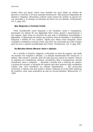 Ellen White


tendes feito tua igual, antes tens tomado em tuas mãos as rédeas do
governo e controle, e as tens mantido firmemente. Não possuis disposição de
afeição e simpatia. Necessitas cultivar esses traços de caráter se queres ser
um vencedor e se desejas as bênçãos de Deus em tua família. Testimonies,
vol. 4, pág. 255.

    Que Despreza a Cortesia Cristã

   Tens considerado como fraqueza o ser bondoso, terno e compassivo,
pensando ser abaixo de tua dignidade falar terna, gentil e amavelmente a
tua esposa. Aqui erras no conceito do que seja a verdadeira varonilidade e
dignidade. A disposição de deixar por praticar atos de bondade, é manifestar
fraqueza e defeito de teu caráter. Aquilo que olhas como fraqueza, Deus
considera verdadeira cortesia cristã, que deve ser praticada por todo cristão;
pois foi esse o espírito manifestado por Cristo. Testimonies, vol. 4, pág. 256.

    Os Maridos Devem Merecer Amor e Afeição

   Se o marido é tirânico, exigente, criticando os atos da esposa, não pode
ele manter seu respeito e afeição, e a relação matrimonial lhe tornar-se- á
odiosa. Não amará o marido, pois ele não procura tornar-se amável. Devem
os maridos ser cuidadosos, atentos, constantes, fiéis e compassivos. Devem
manifestar amor e simpatia. ... Quando o marido tem a nobreza de caráter,
a pureza de coração, a elevação de espírito que deve possuir todo verdadeiro
cristão isso será manifesto na relação matrimonial. ... Ele procurará
conservar a esposa com boa saúde e ânimo. Esforçar-se-á por falar palavras
de conforto, criar uma atmosfera de paz no círculo familiar. Manuscrito 17,
1891.




                                                                           128
 