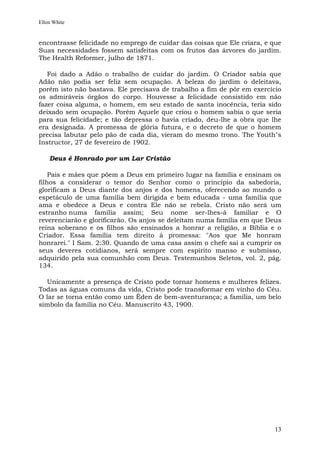 Ellen White


encontrasse felicidade no emprego de cuidar das coisas que Ele criara, e que
Suas necessidades fossem satisfeitas com os frutos das árvores do jardim.
The Health Reformer, julho de 1871.

   Foi dado a Adão o trabalho de cuidar do jardim. O Criador sabia que
Adão não podia ser feliz sem ocupação. A beleza do jardim o deleitava,
porém isto não bastava. Ele precisava de trabalho a fim de pôr em exercício
os admiráveis órgãos do corpo. Houvesse a felicidade consistido em não
fazer coisa alguma, o homem, em seu estado de santa inocência, teria sido
deixado sem ocupação. Porém Aquele que criou o homem sabia o que seria
para sua felicidade; e tão depressa o havia criado, deu-lhe a obra que lhe
era designada. A promessa de glória futura, e o decreto de que o homem
precisa labutar pelo pão de cada dia, vieram do mesmo trono. The Youth"s
Instructor, 27 de fevereiro de 1902.

    Deus é Honrado por um Lar Cristão

    Pais e mães que põem a Deus em primeiro lugar na família e ensinam os
filhos a considerar o temor do Senhor como o princípio da sabedoria,
glorificam a Deus diante dos anjos e dos homens, oferecendo ao mundo o
espetáculo de uma família bem dirigida e bem educada - uma família que
ama e obedece a Deus e contra Ele não se rebela. Cristo não será um
estranho numa família assim; Seu nome ser-lhes-á familiar e O
reverenciarão e glorificarão. Os anjos se deleitam numa família em que Deus
reina soberano e os filhos são ensinados a honrar a religião, a Bíblia e o
Criador. Essa família tem direito à promessa: "Aos que Me honram
honrarei." I Sam. 2:30. Quando de uma casa assim o chefe sai a cumprir os
seus deveres cotidianos, será sempre com espírito manso e submisso,
adquirido pela sua comunhão com Deus. Testemunhos Seletos, vol. 2, pág.
134.

  Unicamente a presença de Cristo pode tornar homens e mulheres felizes.
Todas as águas comuns da vida, Cristo pode transformar em vinho do Céu.
O lar se torna então como um Éden de bem-aventurança; a família, um belo
símbolo da família no Céu. Manuscrito 43, 1900.




                                                                         13
 