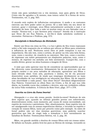 Ellen White


vivais não para satisfazer-vos a vós mesmas, mas para glória de Deus.
Cristo não Se agradou a Si mesmo, mas tomou sobre Si a forma de servo.
Testimonies, vol. 3, pág. 565.

O mundo está repleto de influências corruptoras. A moda e os costumes
exercem um forte poder sobre os jovens. Se a mãe falta em seu dever de
instruir, guiar e restringir, seus filhos naturalmente aceitarão o mal, e se
desviarão do bem. Que toda a mãe vá muitas vezes ao seu Salvador com a
oração: "Ensina-nos, o que faremos pela criança?" Atenda ela à instrução
que Deus dá em Sua Palavra, e ser-lhe-á dada sabedoria conforme a
necessitar. Patriarcas e Profetas, pág. 573.

    Esculpindo à Semelhança da Divindade

  Existe um Deus em cima no Céu, e a luz e glória do Seu trono repousam
sobre a fiel mãe enquanto ela se esforça por educar os filhos para resistirem
à influência do mal. Nenhuma outra obra se pode comparar à sua em
importância. Ela não tem, como o artista, de pintar na tela uma bela forma,
nem, como o escultor, de cinzelá-la no mármore. Não tem, como o escritor,
de expressar um nobre pensamento em eloqüentes palavras, nem, como o
músico, de exprimir em melodia um belo sentimento. Cumpre-lhe, com o
auxílio divino, gravar na alma humana a imagem de Deus.

   A mãe que sabe apreciar isso há de considerar as oportunidades que se
lhe oferecem como inestimáveis. Zelosamente há de ela procurar, em seu
próprio caráter e em seus métodos de educação, apresentar aos filhos o
mais elevado ideal. Com zelo, paciência e ânimo, há de ela procurar
desenvolver suas aptidões, de modo que empregue devidamente as mais
altas faculdades de sua inteligência na educação dos filhos. Há de inquirir
com sinceridade a cada passo: "Que disse Deus?" Estudará diligentemente
Sua Palavra. Conservará os olhos fixos em Cristo, a fim de que sua vida
diária, no humilde curso dos cuidados e deveres, seja um verdadeiro reflexo
da única Vida verdadeira. A Ciência do Bom Viver, págs. 377 e 378.

    Inscrita no Livro da Fama Imortal

   Abnegação e a cruz são nossa porção. Aceitá-la-emos? Nenhum de nós
deve esperar que, quando as últimas grandes provas nos sobrevierem,
desenvolvamos então, num momento, por causa de nossa necessidade, um
espírito de renúncia e patriotismo. Não, absolutamente. Esse espírito tem de
ser amalgamado com as nossas experiências diárias, e incutido no espírito e
coração de nossos filhos, tanto por preceito como pelo exemplo. As mães de
Israel podem não ser elas mesmas guerreiras, mas poderão suscitar
guerreiros que hão de cingir toda a armadura e ferir varonilmente as
batalhas do Senhor. Testemunhos Seletos, vol. 2, pág. 30.

  Mães, em grande medida o destino de vossos filhos está em vossas mãos.
Se falhais na função, podeis levá-los para as fileiras do inimigo, tornando-os


                                                                          133
 