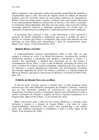 Ellen White


Mãos traquinas e pés inquietos criam uma grande quantidade de trabalho e
perplexidade para a mãe. Ela tem de segurar firme as rédeas do domínio
próprio, pois do contrário sairão de seus lábios palavras de impaciência.
Muitas vezes ela chega quase a perder a cabeça, mas uma oração silenciosa
a seu misericordioso Redentor acalma-lhe os nervos, e ela volta a controlar-
se revelando calma dignidade. Ela fala com voz calma, mas custa-lhe esforço
restringir palavras ásperas e subjugar sentimentos de revolta que, se
expressos, destruiriam sua influência, a qual demandaria tempo readquirir.

   A percepção das crianças é viva, e elas discernem o tom amorável e
paciente da ordem imperiosa e impaciente que seca o orvalho do amor e
afeição no coração dos filhos. A verdadeira mãe cristã não afastará de sua
presença os seus filhos pela impaciência e falta de compreensivo amor.
Signs of the Times, 13 de setembro de 1877.

    Modela Mente e Caráter

   A responsabilidade repousa especialmente sobre a mãe. Ela, de cujo
sangue a criança se nutre e se forma fisicamente, comunica-lhe também
influências mentais e espirituais que tendem a formar-lhe a mente e o
caráter. Foi Joquebede, a hebréia que, fervorosa na fé, não temeu o
"mandamento do rei" (Heb. 11:23), a mãe de Moisés, libertador de Israel. Foi
Ana, a mulher de oração e espírito abnegado, inspirada pelo Céu, que deu à
luz Samuel, a criança divinamente instruída, juiz incorruptível, fundador
das escolas sagradas de Israel. Foi Isabel, a parenta e o espírito-irmão de
Maria de Nazaré, que gerou o precursor do Messias. A Ciência do Bom Viver,
pág. 372.

    O Débito do Mundo Para com as Mães

   O dia de Deus revelará quanto o mundo deve a mães piedosas pelos
homens que têm sido inflexíveis advogados da verdade e reforma - homens
que se têm mostrado ousados no aventurar-se, que permaneceram
inamovíveis em meio a provas e tentações; homens que preferiram os altos e
santos interesses da verdade e a glória de Deus a honras mundanas ou à
própria vida. Signs of the Times, 11 de outubro de 1910.

   Mães, alertai-vos para o fato de que vossa influência e exemplo estão
afetando o caráter e o destino de vossos filhos; e em vista de vossa
responsabilidade, desenvolvei uma mente bem equilibrada e um caráter
puro, que reflitam unicamente o verdadeiro, o bom e o belo. Signs of the
Times, 9 de setembro de 1886.




                                                                        136
 