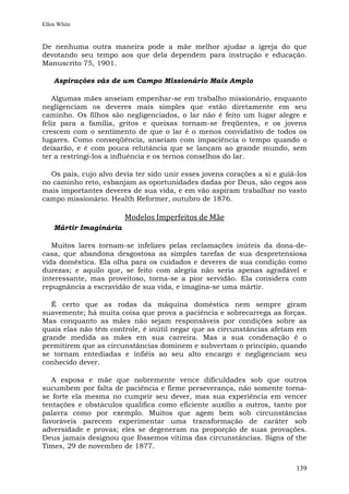 Ellen White


De nenhuma outra maneira pode a mãe melhor ajudar a igreja do que
devotando seu tempo aos que dela dependem para instrução e educação.
Manuscrito 75, 1901.

    Aspirações vãs de um Campo Missionário Mais Amplo

   Algumas mães anseiam empenhar-se em trabalho missionário, enquanto
negligenciam os deveres mais simples que estão diretamente em seu
caminho. Os filhos são negligenciados, o lar não é feito um lugar alegre e
feliz para a família, gritos e queixas tornam-se freqüentes, e os jovens
crescem com o sentimento de que o lar é o menos convidativo de todos os
lugares. Como conseqüência, anseiam com impaciência o tempo quando o
deixarão, e é com pouca relutância que se lançam ao grande mundo, sem
ter a restringi-los a influência e os ternos conselhos do lar.

  Os pais, cujo alvo devia ter sido unir esses jovens corações a si e guiá-los
no caminho reto, esbanjam as oportunidades dadas por Deus, são cegos aos
mais importantes deveres de sua vida, e em vão aspiram trabalhar no vasto
campo missionário. Health Reformer, outubro de 1876.

                        Modelos Imperfeitos de Mãe
    Mártir Imaginária

   Muitos lares tornam-se infelizes pelas reclamações inúteis da dona-de-
casa, que abandona desgostosa as simples tarefas de sua despretensiosa
vida doméstica. Ela olha para os cuidados e deveres de sua condição como
durezas; e aquilo que, se feito com alegria não seria apenas agradável e
interessante, mas proveitoso, torna-se a pior servidão. Ela considera com
repugnância a escravidão de sua vida, e imagina-se uma mártir.

   É certo que as rodas da máquina doméstica nem sempre giram
suavemente; há muita coisa que prova a paciência e sobrecarrega as forças.
Mas conquanto as mães não sejam responsáveis por condições sobre as
quais elas não têm controle, é inútil negar que as circunstâncias afetam em
grande medida as mães em sua carreira. Mas a sua condenação é o
permitirem que as circunstâncias dominem e subvertam o princípio, quando
se tornam entediadas e infiéis ao seu alto encargo e negligenciam seu
conhecido dever.

   A esposa e mãe que nobremente vence dificuldades sob que outros
sucumbem por falta de paciência e firme perseverança, não somente torna-
se forte ela mesma no cumprir seu dever, mas sua experiência em vencer
tentações e obstáculos qualifica como eficiente auxílio a outros, tanto por
palavra como por exemplo. Muitos que agem bem sob circunstâncias
favoráveis parecem experimentar uma transformação de caráter sob
adversidade e provas; eles se degeneram na proporção de suas provações.
Deus jamais designou que fôssemos vítima das circunstâncias. Signs of the
Times, 29 de novembro de 1877.


                                                                          139
 