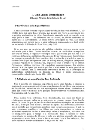 Ellen White




                    II. Uma Luz na Comunidade
                   O Longo Alcance da Influência do Lar


    O Lar Cristão, uma Lição Objetiva

   A missão do lar estende-se para além do círculo dos seus membros. O lar
cristão deve ser uma lição prática, que ponha em relevo a excelência dos
princípios verdadeiros da vida. Semelhante exemplo será no mundo uma
força para o bem. ... Ao deixarem um lar assim, os jovens ensinarão as
lições que aí aprenderam. Os mais nobres princípios da vida são assim
introduzidos em outros lares, e uma influência regeneradora se fará sentir
na sociedade. A Ciência do Bom Viver, pág. 352.

   O lar em que os membros são polidos, cristãos corteses, exerce vasta
influência para o bem. Outras famílias notarão os resultados conseguidos
por um lar assim, e seguirão o exemplo dado, guardando por sua vez o lar
contra as influências satânicas. Os anjos de Deus visitarão com freqüência o
lar em que a vontade de Deus domina. Sob o poder da graça divina esse lar
se torna um lugar refrigerante para os enfraquecidos, fatigados peregrinos.
Mediante vigilância no dominar-se, impede-se que o próprio eu se afirme.
Formam-se hábitos corretos. Há cuidadoso reconhecimento dos direitos
alheios. A fé que opera por amor e purifica a alma serve de leme, presidindo
a toda a família. Sob a santificada influência de tal lar, o princípio da
fraternidade estabelecido na Palavra de Deus é mais amplamente
reconhecido e obedecido. Carta 272, 1903.

    A Influência de uma Família Bem Ordenada

   Não é questão de pequena importância para uma família, o manter a
posição de representantes de Jesus, guardando a lei de Deus em ambiente
de incrédulos. Requer-se de nós que sejamos cartas vivas, conhecidas e
lidas por todos os homens. Esta posição envolve terríveis responsabilidades.
Testimonies, vol. 4, pág. 106.

   Uma família bem ordenada, bem disciplinada, fala mais em favor do
cristianismo do que todos os sermões que se possam pregar. Uma família
assim dá prova de que os pais foram bem-sucedidos no seguir as instruções
de Deus, e de que seus filhos O servirão na igreja. Sua influência aumenta;
pois à medida que comunicam, recebem para tornar a comunicar. O pai e a
mãe encontram auxiliares nos filhos, os quais transmitem a outros as
instruções recebidas no lar. A vizinhança deles é beneficiada, pois com isto
se enriqueceu para o tempo e a eternidade. Toda a família se acha
empenhada no serviço do Mestre; e pelo seu piedoso exemplo são outros
inspirados a serem fiéis e leais a Deus no trato com o Seu rebanho, Seu
lindo rebanho. Review and Herald, 6 de junho de 1899.



                                                                         14
 