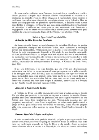 Ellen White


  Se uma mulher volta-se para Deus em busca de força e conforto e em Seu
temor procura cumprir seus deveres diários, conquistará o respeito e a
confiança do marido e verá os filhos chegarem à maturidade como homens e
mulheres honrados, com disposição moral para fazer o que é direito. Mas as
mães que negligenciam as presentes oportunidades, e deixam sobre outros
seus fardos e encargos, verificarão que suas responsabilidades permanecem
as mesmas, e ceifarão em amargura o que semearam em descuido e
negligência. Não há nesta vida casualidade; a colheita será determinada pelo
caráter da semente semeada. Signs of the Times, 4 de abril de 1911.

                    Saúde e Aparência Pessoal da Mãe
    A Saúde da Mãe Deve Ser Cuidada

   As forças da mãe devem ser carinhosamente nutridas. Em lugar de gastar
suas preciosas energias em excessivo labor, seus cuidados e encargos
devem ser diminuídos. Freqüentemente o marido e pai desconhece as leis
físicas de cuja compreensão depende a felicidade de sua família. Absorvido
na luta pela subsistência, ou empenhado em adquirir fortuna e assoberbado
de cuidados e perplexidades, ele consente que pesem sobre a mulher e mãe
responsabilidades que lhe sobrecarregam as energias no período mais
crítico, causando-lhe enfraquecimento e doença. A Ciência do Bom Viver,
pág. 373.

   É de seu interesse, e de sua família, que ela evite um desnecessário
acúmulo e use todos os meios ao seu alcance para preservar a vida, a saúde
e as energias que Deus lhe deu; pois ela necessitará do vigor de todas as
suas faculdades para sua grande obra. Uma parte do seu tempo deve ser
gasta ao ar livre, em exercícios físicos, para que ela se possa revigorar e
fazer seu trabalho em casa com alegria e inteireza, sendo a luz e a bênção
do lar. Pacific Health Journal, maio de 1890.

    Advogar a Reforma da Saúde

   A vontade de Deus tem sido claramente expressa a todas as mães; deseja
Ele que elas, por preceito e exemplo, advoguem a reforma da saúde. Devem
plantar seus pés firmemente no princípio, em caso algum violando as leis
físicas que Deus lhes implantou no ser. "Assumindo posição por um
propósito verdadeiro", com firme integridade, as mães terão poder moral e
graça do Céu para deixar sua luz brilhar no mundo, tanto em sua própria
vida reta, como no nobre caráter de seus filhos. Good Health, fevereiro de
1880.

    Exercer Domínio Próprio no Regime

  A mãe necessita do mais perfeito domínio próprio; e para garanti-lo deve
tomar toda precaução contra qualquer desordem física ou mental. Sua vida
deve ser ordenada segundo as leis de Deus e da saúde. Como o regime
materialmente afeta a mente e a disposição, ela deve ser muito cuidadosa


                                                                        141
 