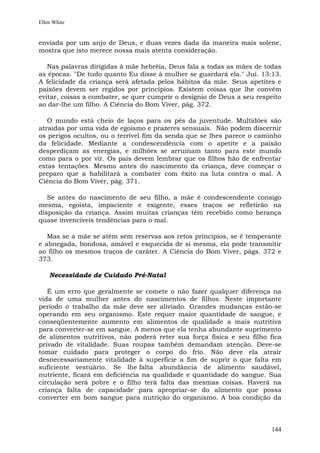 Ellen White


enviada por um anjo de Deus, e duas vezes dada da maneira mais solene,
mostra que isto merece nossa mais atenta consideração.

   Nas palavras dirigidas à mãe hebréia, Deus fala a todas as mães de todas
as épocas. "De tudo quanto Eu disse à mulher se guardará ela." Juí. 13:13.
A felicidade da criança será afetada pelos hábitos da mãe. Seus apetites e
paixões devem ser regidos por princípios. Existem coisas que lhe convém
evitar, coisas a combater, se quer cumprir o desígnio de Deus a seu respeito
ao dar-lhe um filho. A Ciência do Bom Viver, pág. 372.

   O mundo está cheio de laços para os pés da juventude. Multidões são
atraídas por uma vida de egoísmo e prazeres sensuais. Não podem discernir
os perigos ocultos, ou o terrível fim da senda que se lhes parece o caminho
da felicidade. Mediante a condescendência com o apetite e a paixão
desperdiçam as energias, e milhões se arruínam tanto para este mundo
como para o por vir. Os pais devem lembrar que os filhos hão de enfrentar
estas tentações. Mesmo antes do nascimento da criança, deve começar o
preparo que a habilitará a combater com êxito na luta contra o mal. A
Ciência do Bom Viver, pág. 371.

   Se antes do nascimento de seu filho, a mãe é condescendente consigo
mesma, egoísta, impaciente e exigente, esses traços se refletirão na
disposição da criança. Assim muitas crianças têm recebido como herança
quase invencíveis tendências para o mal.

   Mas se a mãe se atém sem reservas aos retos princípios, se é temperante
e abnegada, bondosa, amável e esquecida de si mesma, ela pode transmitir
ao filho os mesmos traços de caráter. A Ciência do Bom Viver, págs. 372 e
373.

    Necessidade de Cuidado Pré-Natal

   É um erro que geralmente se comete o não fazer qualquer diferença na
vida de uma mulher antes do nascimentos de filhos. Neste importante
período o trabalho da mãe deve ser aliviado. Grandes mudanças estão-se
operando em seu organismo. Este requer maior quantidade de sangue, e
conseqüentemente aumento em alimentos de qualidade a mais nutritiva
para converter-se em sangue. A menos que ela tenha abundante suprimento
de alimentos nutritivos, não poderá reter sua força física e seu filho fica
privado de vitalidade. Suas roupas também demandam atenção. Deve-se
tomar cuidado para proteger o corpo do frio. Não deve ela atrair
desnecessariamente vitalidade à superfície a fim de suprir o que falta em
suficiente vestuário. Se lhe falta abundância de alimento saudável,
nutriente, ficará em deficiência na qualidade e quantidade do sangue. Sua
circulação será pobre e o filho terá falta das mesmas coisas. Haverá na
criança falta de capacidade para apropriar-se do alimento que possa
converter em bom sangue para nutrição do organismo. A boa condição da



                                                                        144
 