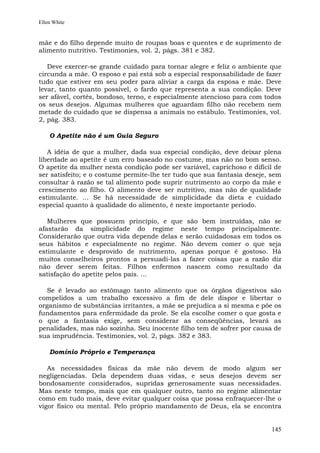 Ellen White


mãe e do filho depende muito de roupas boas e quentes e de suprimento de
alimento nutritivo. Testimonies, vol. 2, págs. 381 e 382.

   Deve exercer-se grande cuidado para tornar alegre e feliz o ambiente que
circunda a mãe. O esposo e pai está sob a especial responsabilidade de fazer
tudo que estiver em seu poder para aliviar a carga da esposa e mãe. Deve
levar, tanto quanto possível, o fardo que representa a sua condição. Deve
ser afável, cortês, bondoso, terno, e especialmente atencioso para com todos
os seus desejos. Algumas mulheres que aguardam filho não recebem nem
metade do cuidado que se dispensa a animais no estábulo. Testimonies, vol.
2, pág. 383.

    O Apetite não é um Guia Seguro

   A idéia de que a mulher, dada sua especial condição, deve deixar plena
liberdade ao apetite é um erro baseado no costume, mas não no bom senso.
O apetite da mulher nesta condição pode ser variável, caprichoso e difícil de
ser satisfeito; e o costume permite-lhe ter tudo que sua fantasia deseje, sem
consultar à razão se tal alimento pode suprir nutrimento ao corpo da mãe e
crescimento ao filho. O alimento deve ser nutritivo, mas não de qualidade
estimulante. ... Se há necessidade de simplicidade da dieta e cuidado
especial quanto à qualidade do alimento, é neste importante período.

   Mulheres que possuem princípio, e que são bem instruídas, não se
afastarão da simplicidade do regime neste tempo principalmente.
Considerarão que outra vida depende delas e serão cuidadosas em todos os
seus hábitos e especialmente no regime. Não devem comer o que seja
estimulante e desprovido de nutrimento, apenas porque é gostoso. Há
muitos conselheiros prontos a persuadi-las a fazer coisas que a razão diz
não dever serem feitas. Filhos enfermos nascem como resultado da
satisfação do apetite pelos pais. ...

   Se é levado ao estômago tanto alimento que os órgãos digestivos são
compelidos a um trabalho excessivo a fim de dele dispor e libertar o
organismo de substâncias irritantes, a mãe se prejudica a si mesma e põe os
fundamentos para enfermidade da prole. Se ela escolhe comer o que gosta e
o que a fantasia exige, sem considerar as conseqüências, levará as
penalidades, mas não sozinha. Seu inocente filho tem de sofrer por causa de
sua imprudência. Testimonies, vol. 2, págs. 382 e 383.

    Domínio Próprio e Temperança

   As necessidades físicas da mãe não devem de modo algum ser
negligenciadas. Dela dependem duas vidas, e seus desejos devem ser
bondosamente considerados, supridas generosamente suas necessidades.
Mas neste tempo, mais que em qualquer outro, tanto no regime alimentar
como em tudo mais, deve evitar qualquer coisa que possa enfraquecer-lhe o
vigor físico ou mental. Pelo próprio mandamento de Deus, ela se encontra


                                                                         145
 