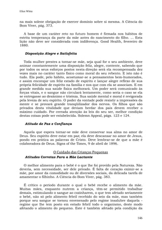 Ellen White


na mais solene obrigação de exercer domínio sobre si mesma. A Ciência do
Bom Viver, pág. 373.

   A base de um caráter reto no futuro homem é firmada nos hábitos de
estrita temperança da parte da mãe antes do nascimento do filho. ... Esta
lição não deve ser considerada com indiferença. Good Health, fevereiro de
1880.

    Disposição Alegre e Satisfeita

   Toda mulher prestes a tornar-se mãe, seja qual for o seu ambiente, deve
animar constantemente uma disposição feliz, alegre, contente, sabendo que
por todos os seus esforços postos nesta direção será ela recompensada dez
vezes mais no caráter tanto físico como moral do seu rebento. E isto não é
tudo. Ela pode, pelo hábito, acostumar-se a pensamentos bem-humorados,
e assim encorajar um feliz estado de espírito e lançar alegre reflexo de sua
própria felicidade de espírito na família e nos que com ela se associam. E em
grande medida sua saúde física melhorará. Um poder será comunicado às
forças vitais, e o sangue não circulará lentamente, como seria o caso se ela
se entregasse ao desânimo e tristeza. Sua saúde mental e moral é revigorada
pela leveza de seu espírito. O poder da vontade pode resistir a impressões da
mente e se provará grande tranqüilizador dos nervos. Os filhos que são
privados desta vitalidade que deviam herdar dos pais devem receber o
máximo cuidado. Por cerrada atenção às leis do seu ser, melhor condição
destas coisas pode ser estabelecida. Solemn Appeal, págs. 123 e 124.

    Atitude de Paz e Confiança

   Aquela que espera tornar-se mãe deve conservar sua alma no amor de
Deus. Seu espírito deve estar em paz; ela deve descansar no amor de Jesus,
pondo em prática as palavras de Cristo. Deve lembrar-se de que a mãe é
colaboradora de Deus. Signs of the Times, 9 de abril de 1896.

                     O Cuidado das Crianças Pequenas
    Atitudes Corretas Para a Mãe Lactante

  O melhor alimento para o bebê é o que lhe foi provido pela Natureza. Não
deveria, sem necessidade, ser dele privado. É falta de coração eximir-se a
mãe, por amor da comodidade ou de diversões sociais, da delicada tarefa de
amamentar o filhinho. A Ciência do Bom Viver, pág. 383.

   É crítico o período durante o qual o bebê recebe o alimento da mãe.
Muitas mães, enquanto nutrem a criança, têm-se permitido trabalhar
demais, estimulando o sangue ao cozinharem, o que tem afetado seriamente
o bebê, não só pelo alimento febril recebido do seio da mãe, mas também
porque seu sangue se tornou envenenado pelo regime insalubre daquela -
regime que lhe tem posto em estado febril todo o organismo, deste modo
afetando o alimento do pequeno. Este é também afetado pela condição da


                                                                         146
 