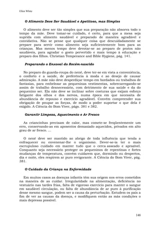 Ellen White


    O Alimento Deve Ser Saudável e Apetitoso, mas Simples

   O alimento deve ser tão simples que sua preparação não absorva todo o
tempo da mãe. Deve tomar-se cuidado, é certo, para que a mesa seja
suprida com alimento saudável e preparado de maneira agradável e
convidativa. Não se pense que qualquer coisa que descuidadamente se
prepare para servir como alimento seja suficientemente bom para as
crianças. Mas menos tempo deve devotar-se ao preparo de pratos não
saudáveis, para agradar o gosto pervertido e mais tempo à educação e
preparo dos filhos. Christian Temperance and Bible Hygiene, pág. 141.

    Preparando o Enxoval do Recém-nascido

   No preparo do guarda-roupa do nenê, deve ter-se em vista a conveniência,
o conforto e a saúde, de preferência à moda e ao desejo de causar
admiração. A mãe não deve desperdiçar tempo em bordados ou trabalhos de
fantasias, para embelezar as pequeninas vestimentas, sobrecarregando-se
assim de trabalho desnecessário, com detrimento de sua saúde e da do
pequenino ser. Ela não deve se inclinar sobre costuras que exijam esforço
fatigante dos olhos e dos nervos, numa época em que necessita de
abundância de repouso e exercício agradável. Convém compreender sua
obrigação de poupar as forças, de modo a poder suportar o que dela é
exigido. A Ciência do Bom Viver, págs. 381 e 382.

    Garantir Limpeza, Aquecimento e Ar Fresco

   As criancinhas precisam de calor, mas comete-se freqüentemente um
erro, conservando-as em aposentos demasiado aquecidos, privados em alto
grau de ar fresco. ...

   O nenê deve ser mantido ao abrigo de toda influência que tenda a
enfraquecer ou envenenar-lhe o organismo. Dever-se-ia ter o mais
escrupuloso cuidado em manter tudo que o cerca asseado e aprazível.
Conquanto seja necessário proteger os pequeninos de repentinas e fortes
mudanças de temperatura, convém cuidarem que, dormindo ou despertos,
dia e noite, eles respirem ar puro revigorante. A Ciência do Bom Viver, pág.
381.

    O Cuidado da Criança na Enfermidade

   Em muitos casos as doenças infantis têm sua origem nos erros cometidos
na maneira de as cuidar. Irregularidade na alimentação, deficiência no
vestuário nas tardes frias, falta de vigoroso exercício para manter o sangue
em saudável circulação, ou falta de abundância de ar puro à purificação
desse mesmo sangue, podem ser a causa da perturbação. Estudem os pais a
fim de ver as causas da doença, e modifiquem então as más condições o
mais depressa possível.



                                                                        148
 