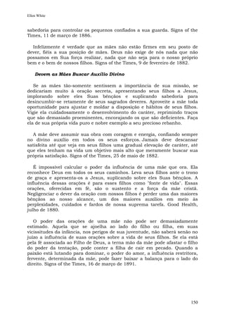 Ellen White


sabedoria para controlar os pequenos confiados a sua guarda. Signs of the
Times, 11 de março de 1886.

  Infelizmente é verdade que as mães não estão firmes em seu posto de
dever, fiéis a sua posição de mães. Deus não exige de nós nada que não
possamos em Sua força realizar, nada que não seja para o nosso próprio
bem e o bem de nossos filhos. Signs of the Times, 9 de fevereiro de 1882.

    Devem as Mães Buscar Auxílio Divino

   Se as mães tão-somente sentissem a importância de sua missão, se
dedicariam muito à oração secreta, apresentando seus filhos a Jesus,
implorando sobre eles Suas bênçãos e suplicando sabedoria para
desincumbir-se retamente de seus sagrados deveres. Aproveite a mãe toda
oportunidade para ajustar e moldar a disposição e hábitos de seus filhos.
Vigie ela cuidadosamente o desenvolvimento do caráter, reprimindo traços
que são demasiado proeminentes, encorajando os que são deficientes. Faça
ela de sua própria vida puro e nobre exemplo a seu precioso rebanho.

  A mãe deve assumir sua obra com coragem e energia, confiando sempre
no divino auxílio em todos os seus esforços. Jamais deve descansar
satisfeita até que veja em seus filhos uma gradual elevação de caráter, até
que eles tenham na vida um objetivo mais alto que meramente buscar sua
própria satisfação. Signs of the Times, 25 de maio de 1882.

   É impossível calcular o poder da influência de uma mãe que ora. Ela
reconhece Deus em todos os seus caminhos. Leva seus filhos ante o trono
de graça e apresenta-os a Jesus, suplicando sobre eles Suas bênçãos. A
influência dessas orações é para esses filhos como "fonte de vida". Essas
orações, oferecidas em fé, são o sustento e a força da mãe cristã.
Negligenciar o dever da oração com nossos filhos é perder uma das maiores
bênçãos ao nosso alcance, um dos maiores auxílios em meio às
perplexidades, cuidados e fardos de nossa suprema tarefa. Good Health,
julho de 1880.

   O poder das orações de uma mãe não pode ser demasiadamente
estimado. Aquela que se ajoelha ao lado do filho ou filha, em suas
vicissitudes da infância, nos perigos de sua juventude, não saberá senão no
juízo a influência de suas orações sobre a vida de seus filhos. Se ela está
pela fé associada ao Filho de Deus, a terna mão da mãe pode afastar o filho
do poder da tentação, pode conter a filha de cair em pecado. Quando a
paixão está lutando para dominar, o poder do amor, a influência restritora,
fervente, determinada da mãe, pode fazer baixar a balança para o lado do
direito. Signs of the Times, 16 de março de 1891.




                                                                        150
 