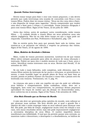 Ellen White


    Quando Visitas Interrompem

  Deveis tomar tempo para falar e orar com vossos pequenos, e não deveis
permitir que nada interrompa esta ocasião de comunhão com Deus e com
vossos filhos. Podeis dizer às vossas visitas: "Deus me deu uma obra a fazer,
e não disponho de tempo para tagarelar." Deveis compreender que tendes
uma obra a fazer para o tempo e a eternidade. Vossa primeira obrigação é
para com vossos filhos. Signs of the Times, 22 de julho de 1889.

    Antes das visitas, antes de qualquer outra consideração, estão vossos
filhos. ... O cuidado devido a vossos filhos em seus primeiros anos não
admite negligência. Não há na vida deles tempo em que a regra pode ser
esquecida. Conselhos aos Pais, Professores e Estudantes, pág. 129.

   Não os envieis porta fora para que possais fazer sala às visitas, mas
ensinai-os a se portarem em silêncio e respeito na presença das visitas.
Signs of the Times, 23 de agosto de 1899.

    Mães, Modelos de Bondade e Nobreza

    Mães, cuidai de vossos preciosos momentos. Lembrai-vos de que vossos
filhos talvez estejam passando para além do alcance de vossa educação e
instrução. Podeis ser para eles o modelo mesmo de tudo que é bom, puro e
nobre. Identificai vossos interesses com os seus. Review and Herald, 15 de
setembro de 1891.

  Se em tudo o mais falhardes, sede completas, sede eficientes, aqui. Se
vossos filhos saírem da instrução do lar puros e virtuosos, se preencherem o
menor, o mais humilde lugar no grande plano de Deus em fazer bem ao
mundo, jamais se poderá chamar um fracasso a vossa vida e jamais será ela
lembrada com remorso. Testimonies, vol. 5, pág. 44.

   As crianças são para a mãe um espelho em que ela pode ver refletidos
seus hábitos e comportamento. Quão cuidadosa, então, deve ser a
linguagem, bem como seu comportamento, na presença desses pequenos
aprendizes! Os traços de caráter que ela desejar ver desenvolvidos neles,
deve cultivá-los em si mesma. Signs of the Times, 9 de setembro de 1886.

    Alvo Mais Elevado que as Normas do Mundo

   A mãe não deve ser governada pelas opiniões do mundo, nem esforçar-se
por alcançar suas normas. Ela deve decidir por si qual o grande fim e
objetivo da vida e então empregar todos os seus esforços para alcançar esse
fim. Ela pode, por falta de tempo, negligenciar muita coisa em relação a sua
casa, sem maus resultados sérios; mas não pode impunemente negligenciar
a necessária disciplina de seus filhos. O caráter imperfeito destes
manifestará sua infidelidade. O mal que ela permite passar sem correção, as
maneiras rudes e descorteses, o desrespeito e a desobediência, os hábitos de


                                                                         151
 