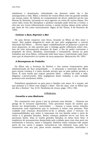 Ellen White


indolência e desatenção, redundarão em desonra sobre ela e lhe
amargurarão a vida. Mães, o destino de vossos filhos está em grande medida
em vossas mãos. Se falhais no cumprimento do dever, podereis pô-los nas
fileiras de Satanás, tornando-os seus agentes na ruína de outras almas. Por
outro lado vossa fiel disciplina e piedoso exemplo pode levá-los a Cristo, e
eles por seu turno influenciarão outros, e assim muitas almas serão salvas
por meio de vós como instrumentos. Signs of the Times, 9 de fevereiro de
1882.

    Cultivar o Bem; Reprimir o Mal

   Os pais devem cooperar com Deus, levando os filhos ao Seu amor e
temor. Não podem desgostá-Lo mais do que pelo negligenciar a correta
educação dos filhos. ... Devem vigiar cuidadosamente as palavras e ações de
seus pequenos, se não querem que o inimigo ganhe influência sobre eles.
Isto ele está intensamente desejoso de fazer, a fim de poder contrariar o
propósito de Deus. Bondosa, interessada e ternamente, devem os pais
trabalhar por seus filhos, cultivando todo bom traço e reprimindo cada traço
mau que se desenvolve no caráter de seus pequenos. Manuscrito 49, 1901.

    A Recompensa do Trabalho

   Os filhos são a herança do Senhor e Lhe somos responsáveis pela
administração de Sua propriedade. ... A educação e instrução dos filhos
para serem cristãos é o mais elevado serviço que os pais podem prestar a
Deus. É uma tarefa que requer paciente labor - esforço de toda a vida,
diligente e perseverante. Pela negligência deste trabalho a nós confiado
provamo-nos mordomos infiéis. ...

  Trabalhem igualmente os pais para a família com amor, fé e oração, até
que possam ir a Deus com alegria e dizer: "Eis-me aqui, com os filhos que
me deu o Senhor." Isa. 8:18. Parábolas de Jesus, págs. 195 e 196.

                                A Madrasta
    Conselho a uma Madrasta

   Teu casamento com quem é pai se provará uma bênção. ... Estavas em
perigo de te tornares egocêntrica. Tens preciosos traços de caráter que
devem ser despertados e exercitados. ... Graças a essas novas relações
alcançarás uma experiência que te ensinará a tratar com pessoas. Pelo
cuidado com crianças desenvolver-se-ão a afeição, amor e ternura. As
responsabilidades que sobre ti repousam em tua família serão o meio de
virem a ti grandes bênçãos. Essas crianças poderão ser-te um livro de
preciosas lições. Elas te trarão grandes bênçãos se nelas leres bem. A
seqüência de pensamentos despertada pelo cuidado para com elas porá em
movimento a ternura, amor e simpatia. Embora essas crianças não sejam
parte de tua carne e sangue, tornaram-se não obstante tuas, pelo teu
casamento com seu pai, para serem amadas, acariciadas, instruídas e


                                                                        152
 