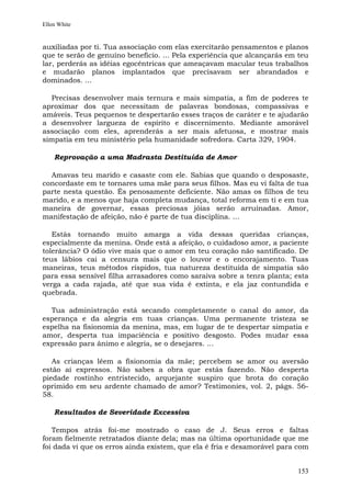 Ellen White


auxiliadas por ti. Tua associação com elas exercitarão pensamentos e planos
que te serão de genuíno benefício. ... Pela experiência que alcançarás em teu
lar, perderás as idéias egocêntricas que ameaçavam macular teus trabalhos
e mudarão planos implantados que precisavam ser abrandados e
dominados. ...

  Precisas desenvolver mais ternura e mais simpatia, a fim de poderes te
aproximar dos que necessitam de palavras bondosas, compassivas e
amáveis. Teus pequenos te despertarão esses traços de caráter e te ajudarão
a desenvolver largueza de espírito e discernimento. Mediante amorável
associação com eles, aprenderás a ser mais afetuosa, e mostrar mais
simpatia em teu ministério pela humanidade sofredora. Carta 329, 1904.

    Reprovação a uma Madrasta Destituída de Amor

  Amavas teu marido e casaste com ele. Sabias que quando o desposaste,
concordaste em te tornares uma mãe para seus filhos. Mas eu vi falta de tua
parte nesta questão. És penosamente deficiente. Não amas os filhos de teu
marido, e a menos que haja completa mudança, total reforma em ti e em tua
maneira de governar, essas preciosas jóias serão arruinadas. Amor,
manifestação de afeição, não é parte de tua disciplina. ...

   Estás tornando muito amarga a vida dessas queridas crianças,
especialmente da menina. Onde está a afeição, o cuidadoso amor, a paciente
tolerância? O ódio vive mais que o amor em teu coração não santificado. De
teus lábios cai a censura mais que o louvor e o encorajamento. Tuas
maneiras, teus métodos ríspidos, tua natureza destituída de simpatia são
para essa sensível filha arrasadores como saraiva sobre a tenra planta; esta
verga a cada rajada, até que sua vida é extinta, e ela jaz contundida e
quebrada.

  Tua administração está secando completamente o canal do amor, da
esperança e da alegria em tuas crianças. Uma permanente tristeza se
espelha na fisionomia da menina, mas, em lugar de te despertar simpatia e
amor, desperta tua impaciência e positivo desgosto. Podes mudar essa
expressão para ânimo e alegria, se o desejares. ...

   As crianças lêem a fisionomia da mãe; percebem se amor ou aversão
estão aí expressos. Não sabes a obra que estás fazendo. Não desperta
piedade rostinho entristecido, arquejante suspiro que brota do coração
oprimido em seu ardente chamado de amor? Testimonies, vol. 2, págs. 56-
58.

    Resultados de Severidade Excessiva

   Tempos atrás foi-me mostrado o caso de J. Seus erros e faltas
foram fielmente retratados diante dela; mas na última oportunidade que me
foi dada vi que os erros ainda existem, que ela é fria e desamorável para com


                                                                         153
 