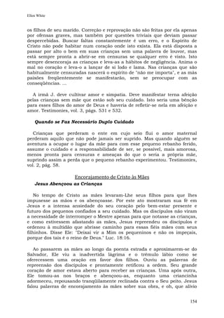 Ellen White


os filhos de seu marido. Correção e reprovação não são feitas por ela apenas
por ofensas graves, mas também por questões triviais que deviam passar
despercebidas. Buscar faltas constantemente é um erro, e o Espírito de
Cristo não pode habitar num coração onde isto exista. Ela está disposta a
passar por alto o bem em suas crianças sem uma palavra de louvor, mas
está sempre pronta a abrir-se em censuras se qualquer erro é visto. Isto
sempre desencoraja as crianças e leva-as a hábitos de negligência. Anima o
mal no coração e leva-o a lançar de si lodo e lama. Nas crianças que são
habitualmente censuradas nascerá o espírito de "não me importa", e as más
paixões freqüentemente se manifestarão, sem se preocupar com as
conseqüências. ...

  A irmã J. deve cultivar amor e simpatia. Deve manifestar terna afeição
pelas crianças sem mãe que estão sob seu cuidado. Isto seria uma bênção
para esses filhos do amor de Deus e haveria de refletir-se nela em afeição e
amor. Testimonies, vol. 3, págs. 531 e 532.

    Quando se Faz Necessário Duplo Cuidado

   Crianças que perderam o ente em cujo seio flui o amor maternal
perderam aquilo que não pode jamais ser suprido. Mas quando alguém se
aventura a ocupar o lugar da mãe para com esse pequeno rebanho ferido,
assume o cuidado e a responsabilidade de ser, se possível, mais amorosa,
menos pronta para censuras e ameaças do que o seria a própria mãe,
suprindo assim a perda que o pequeno rebanho experimentou. Testimonies,
vol. 2, pág. 58.

                     Encorajamento de Cristo às Mães
    Jesus Abençoou as Crianças

    No tempo de Cristo as mães levaram-Lhe seus filhos para que lhes
impusesse as mãos e os abençoasse. Por este ato mostraram sua fé em
Jesus e a intensa ansiedade do seu coração pelo bem-estar presente e
futuro dos pequenos confiados a seu cuidado. Mas os discípulos não viram
a necessidade de interromper o Mestre apenas para que notasse as crianças,
e como estivessem afastando as mães, Jesus repreendeu os discípulos e
ordenou à multidão que abrisse caminho para essas fiéis mães com seus
filhinhos. Disse Ele: "Deixai vir a Mim os pequeninos e não os impeçais,
porque dos tais é o reino de Deus." Luc. 18:16.

   Ao passarem as mães ao longo da poenta estrada e aproximarem-se do
Salvador, Ele viu a inadvertida lágrima e o trêmulo lábio como se
oferecessem uma oração em favor dos filhos. Ouviu as palavras de
repreensão dos discípulos e prontamente retificou a ordem. Seu grande
coração de amor estava aberto para receber as crianças. Uma após outra,
Ele tomou-as nos braços e abençoou-as, enquanto uma criancinha
adormeceu, repousando tranqüilamente reclinada contra o Seu peito. Jesus
falou palavras de encorajamento às mães sobre sua obra, e oh, que alívio


                                                                        154
 