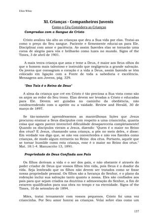 Ellen White



               XI. Crianças - Companheiros Juvenis
                    Como o Céu Considera as Crianças
    Compradas com o Sangue de Cristo

  Cristo avaliou tão alto as crianças que deu a Sua vida por elas. Tratai-as
como o preço do Seu sangue. Paciente e firmemente educai-as para Ele.
Disciplinai com amor e paciência. Ao assim fazerdes elas se tornarão uma
coroa de alegria para vós e brilharão como luzes no mundo. Signs of the
Times, 3 de abril de 1901.

   A mais tenra criança que ama e teme a Deus, é maior aos Seus olhos do
que o homem mais talentoso e instruído que negligencia a grande salvação.
Os jovens que consagram o coração e a vida a Deus, assim fazendo se têm
colocado em ligação com a Fonte de toda a sabedoria e excelência.
Mensagens aos Jovens, pág. 329.

    "Dos Tais é o Reino de Deus"

   A alma da criança que crê em Cristo é tão preciosa a Sua vista como são
os anjos ao redor do Seu trono. Elas devem ser levadas a Cristo e educadas
para Ele. Devem ser guiadas no caminho da obediência, não
condescendendo com o apetite ou a vaidade. Review and Herald, 30 de
março de 1897.

   Se tão-somente aprendêssemos as maravilhosas lições que Jesus
procurou ensinar a Seus discípulos com respeito a uma criancinha, quanta
coisa que agora parece invencível dificuldade desapareceria completamente!
Quando os discípulos vieram a Jesus, dizendo: "Quem é o maior no Reino
dos céus? E Jesus, chamando uma criança, a pôs no meio deles, e disse:
Em verdade vos digo que, se não vos converterdes e não vos fizerdes como
crianças, de modo algum entrareis no Reino dos céus. Portanto, aquele que
se tornar humilde como esta criança, esse é o maior no Reino dos céus."
Mat. 18:1-4. Manuscrito 13, 1891.

    Propriedade de Deus Confiada aos Pais

   Os filhos derivam a vida e o ser dos pais, e não obstante é através do
poder criador de Deus que vossos filhos têm vida, pois Deus é o doador da
vida. Seja lembrado que os filhos não devem ser tratados como se fosse
nossa propriedade pessoal. Os filhos são a herança do Senhor, e o plano da
redenção inclui sua salvação tanto quanto a nossa. Eles são confiados aos
pais para que sejam criados na doutrina e admoestação do Senhor, a fim de
estarem qualificados para sua obra no tempo e na eternidade. Signs of the
Times, 10 de setembro de 1894.

   Mães, tratai ternamente com vossos pequenos. Cristo foi uma vez
criancinha. Por Seu amor honrai as crianças. Velai sobre elas como um


                                                                        157
 