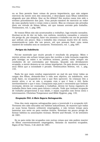 Ellen White


ou se lhes permite fazer coisas de pouca importância, que não exigem
exercício da mente nem dos músculos, e desculpam suas filhas indolentes
alegando que são débeis. Que as fez débeis? Em muitos casos tem sido o
errôneo procedimento dos pais. Uma porção razoável de exercício ao redor
da casa ajudaria tanto o corpo como a mente. Mas as crianças são privadas
disto em virtude de falsas idéias, até que tomam aversão pelo trabalho.
Testimonies, vol. 1, pág. 686.

   Se vossos filhos não são acostumados a trabalhar, logo estarão cansados.
Queixar-se-ão de dor no lado, nos ombros, membros cansados; e estareis
em perigo de, por simpatia, fazer vós mesmos o trabalho em vez de permitir
que sofram um pouco. Seja o trabalho das crianças muito leve de início,
aumentando-se cada dia um pouco, até que possam fazer uma soma
razoável de trabalho sem se cansarem. Testimonies, vol. 1, pág. 687.

    Perigos da Indolência

  Foi-me mostrado que muito pecado é resultado da preguiça. Mãos e
mentes ativas não acham tempo para dar ouvidos a toda tentação sugerida
pelo inimigo; as mãos e os cérebros ociosos, porém, estão sempre em
condições de ser controlados por Satanás. Quando não devidamente
ocupada, a mente demora-se em coisas impróprias. Os pais devem ensinar a
seus filhos que a ociosidade é pecado. Testemunhos Seletos, vol. 1, pág.
145.

   Nada há que mais conduz seguramente ao mal do que levar todas as
cargas dos filhos, deixando-lhes a vida sem objetivo, na indolência, sem
nada fazer, ou ocupando-se com o que lhes aprouver. As crianças têm a
mente ativa, e se se não a ocupam com o que é bom e útil, farão
inevitavelmente o que é mau. Conquanto seja justo e necessário que tenham
recreação, devem ser ensinados a trabalhar, devem ter horas regulares de
trabalho físico bem como para leitura e estudo. Vede que tenham ocupação
de trabalho proporcional à sua idade, e sejam supridos com livros úteis e
interessantes. Christian Temperance and Bible Hygiene, pág. 135.

    Ocupação Útil: A Mais Segura Salvaguarda.

   Uma das mais seguras salvaguardas para a juventude é a ocupação útil.
Tivessem eles sido educados em hábitos industriosos, de maneira que todas
as suas horas fossem utilmente empregadas, e não teriam tempo para
lamentar sua sorte ou para sonhos inúteis. Estariam em pouco perigo de
formar hábitos ou associações viciosas. Review and Herald, 13 de setembro
de 1881.

   Se os pais estão tão ocupados com outras coisas que não podem manter
os filhos convenientemente empregados, Satanás os manterá ocupados.
Signs of the Times, 3 de abril de 1881.



                                                                        160
 
