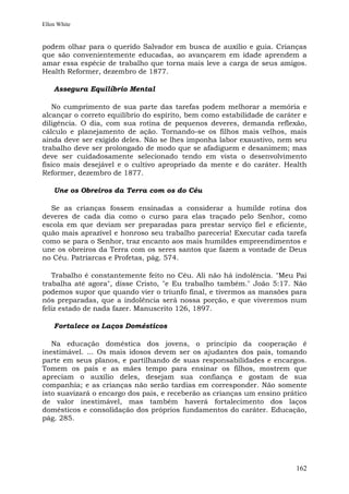 Ellen White


podem olhar para o querido Salvador em busca de auxílio e guia. Crianças
que são convenientemente educadas, ao avançarem em idade aprendem a
amar essa espécie de trabalho que torna mais leve a carga de seus amigos.
Health Reformer, dezembro de 1877.

    Assegura Equilíbrio Mental

   No cumprimento de sua parte das tarefas podem melhorar a memória e
alcançar o correto equilíbrio do espírito, bem como estabilidade de caráter e
diligência. O dia, com sua rotina de pequenos deveres, demanda reflexão,
cálculo e planejamento de ação. Tornando-se os filhos mais velhos, mais
ainda deve ser exigido deles. Não se lhes imponha labor exaustivo, nem seu
trabalho deve ser prolongado de modo que se afadiguem e desanimem; mas
deve ser cuidadosamente selecionado tendo em vista o desenvolvimento
físico mais desejável e o cultivo apropriado da mente e do caráter. Health
Reformer, dezembro de 1877.

    Une os Obreiros da Terra com os do Céu

  Se as crianças fossem ensinadas a considerar a humilde rotina dos
deveres de cada dia como o curso para elas traçado pelo Senhor, como
escola em que deviam ser preparadas para prestar serviço fiel e eficiente,
quão mais aprazível e honroso seu trabalho pareceria! Executar cada tarefa
como se para o Senhor, traz encanto aos mais humildes empreendimentos e
une os obreiros da Terra com os seres santos que fazem a vontade de Deus
no Céu. Patriarcas e Profetas, pág. 574.

   Trabalho é constantemente feito no Céu. Ali não há indolência. "Meu Pai
trabalha até agora", disse Cristo, "e Eu trabalho também." João 5:17. Não
podemos supor que quando vier o triunfo final, e tivermos as mansões para
nós preparadas, que a indolência será nossa porção, e que viveremos num
feliz estado de nada fazer. Manuscrito 126, 1897.

    Fortalece os Laços Domésticos

   Na educação doméstica dos jovens, o princípio da cooperação é
inestimável. ... Os mais idosos devem ser os ajudantes dos pais, tomando
parte em seus planos, e partilhando de suas responsabilidades e encargos.
Tomem os pais e as mães tempo para ensinar os filhos, mostrem que
apreciam o auxílio deles, desejam sua confiança e gostam de sua
companhia; e as crianças não serão tardias em corresponder. Não somente
isto suavizará o encargo dos pais, e receberão as crianças um ensino prático
de valor inestimável, mas também haverá fortalecimento dos laços
domésticos e consolidação dos próprios fundamentos do caráter. Educação,
pág. 285.




                                                                         162
 