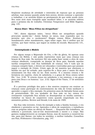 Ellen White


freqüente mudança de atividade e intervalos de repouso que as pessoas
adultas; mas mesmo quando ainda bem jovens, devem começar a aprender
a trabalhar, e se sentirão felizes ao pensamento de que estão sendo úteis.
Seu sono será mais tranqüilo após saudável labor, e se sentirão refeitos
para o próximo dia de trabalho. Christian Temperance and Bible Hygiene,
pág. 135.

    Nunca Dizer: "Meus Filhos me Atrapalham"

  "Oh", dizem algumas mães, "meus filhos me atrapalham quando
procuram ajudar-me." Assim faziam os meus, mas supondes que eu
permitia que eles o soubessem? Elogiai vossos filhos. Ensinai-os,
mandamento sobre mandamento, regra sobre regra. Isto é melhor que ler
novelas, que fazer visitas, que seguir as modas do mundo. Manuscrito 131,
1901.

    Contemplando o Modelo

   Por algum tempo a Majestade do Céu, o Rei da glória, foi apenas uma
criança em Belém, e não podia representar mais que uma criança nos
braços de Sua mãe. Na meninice Ele não podia fazer senão a obra de uma
criança obediente, cumprindo os desejos de Seus pais, fazendo aquelas
tarefas compatíveis com Sua habilidade de criança. Isto é tudo que às
crianças compete fazer, e devem ser educadas e instruídas para que possam
seguir o exemplo de Cristo. Cristo agiu de tal maneira que abençoou a
família em que foi achado, pois sujeitou-Se a Seus pais e assim fez obra
missionária em Sua vida no lar. Está escrito: "E o menino crescia e Se
fortalecia em espírito, cheio de sabedoria; e a graça de Deus estava sobre
Ele." Luc. 2:40. "E crescia Jesus em sabedoria, e em estatura, e em graça
para com Deus e os homens." Luc. 2:52. Signs of the Times, 17 de setembro
de 1894.

   É o precioso privilégio dos pais e dos mestres cooperar em ensinar as
crianças como participar do contentamento da vida de Cristo mediante o
aprender a seguir o Seu exemplo. Os primeiros anos do Salvador foram anos
de prestatividade. Ele era ajudador de Sua mãe no lar; estava tão
certamente cumprindo Sua missão ao desempenhar as tarefas caseiras e
trabalhar no banco de carpinteiro como quando empenhado em Seu
ministério público. Review and Herald, 6 de maio de 1909.

   Em Sua vida terrestre, Cristo foi exemplo a toda a família humana, e era
obediente e prestativo no lar. Aprendeu o ofício de carpinteiro, e trabalhava
com as próprias mãos na oficina de Nazaré. ... Enquanto Ele trabalhava, na
infância e juventude, iam-se-Lhe desenvolvendo a mente e o corpo. Não
gastava negligentemente as energias físicas, mas de maneira a conservá-las
sãs, para que fizesse, em todos os sentidos, o melhor trabalho. Conselhos
aos Pais, Professores e Estudantes, pág. 147.



                                                                         164
 